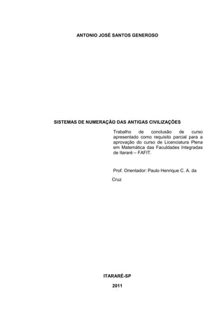 1

ANTONIO JOSÉ SANTOS GENEROSO

SISTEMAS DE NUMERAÇÃO DAS ANTIGAS CIVILIZAÇÕES
Trabalho
de
conclusão
de
curso
apresentado como requisito parcial para a
aprovação do curso de Licenciatura Plena
em Matemática das Faculdades Integradas
de Itararé – FAFIT.

Prof. Orientador: Paulo Henrique C. A. da
Cruz

ITARARÉ-SP
2011

 