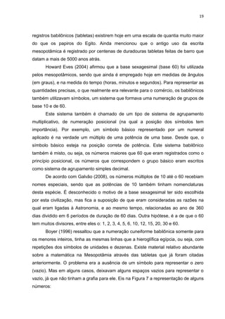 19

registros babilônicos (tabletas) existirem hoje em uma escala de quantia muito maior
do que os papiros do Egito. Ainda mencionou que o antigo uso da escrita
mesopotâmica é registrado por centenas de duradouras tabletas feitas de barro que
datam a mais de 5000 anos atrás.
Howard Eves (2004) afirmou que a base sexagesimal (base 60) foi utilizada
pelos mesopotâmicos, sendo que ainda é empregado hoje em medidas de ângulos
(em graus), e na medida do tempo (horas, minutos e segundos). Para representar as
quantidades precisas, o que realmente era relevante para o comércio, os babilônicos
também utilizavam símbolos, um sistema que formava uma numeração de grupos de
base 10 e de 60.
Este sistema também é chamado de um tipo de sistema de agrupamento
multiplicativo, de numeração posicional (na qual a posição dos símbolos tem
importância). Por exemplo, um símbolo básico representado por um numeral
aplicado é na verdade um múltiplo de uma potência de uma base. Desde que, o
símbolo básico esteja na posição correta de potência. Este sistema babilônico
também é misto, ou seja, os números maiores que 60 que eram registrados como o
princípio posicional, os números que correspondem o grupo básico eram escritos
como sistema de agrupamento simples decimal.
De acordo com Galvão (2008), os números múltiplos de 10 até o 60 recebiam
nomes especiais, sendo que as potências de 10 também tinham nomenclaturas
desta espécie. É desconhecido o motivo de a base sexagesimal ter sido escolhida
por esta civilização, mas fica a suposição de que eram consideradas as razões na
qual eram ligadas à Astronomia, e ao mesmo tempo, relacionadas ao ano de 360
dias dividido em 6 períodos de duração de 60 dias. Outra hipótese, é a de que o 60
tem muitos divisores, entre eles o: 1, 2, 3, 4, 5, 6, 10, 12, 15, 20, 30 e 60.
Boyer (1996) ressaltou que a numeração cuneiforme babilônica somente para
os menores inteiros, tinha as mesmas linhas que a hieroglífica egípcia, ou seja, com
repetições dos símbolos de unidades e dezenas. Existe material relativo abundante
sobre a matemática na Mesopotâmia através das tabletas que já foram citadas
anteriormente. O problema era a ausência de um símbolo para representar o zero
(vazio). Mas em alguns casos, deixavam alguns espaços vazios para representar o
vazio, já que não tinham a grafia para ele. Eis na Figura 7 a representação de alguns
números:

 