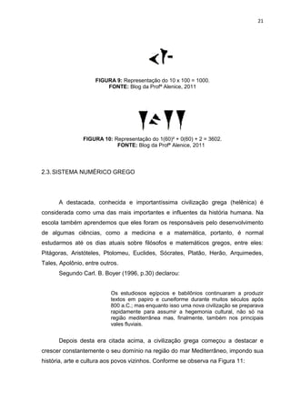 21

FIGURA 9: Representação do 10 x 100 = 1000.
FONTE: Blog da Profª Alenice, 2011

FIGURA 10: Representação do 1(60)² + 0(60) + 2 = 3602.
FONTE: Blog da Profª Alenice, 2011

2.3. SISTEMA NUMÉRICO GREGO

A destacada, conhecida e importantíssima civilização grega (helênica) é
considerada como uma das mais importantes e influentes da história humana. Na
escola também aprendemos que eles foram os responsáveis pelo desenvolvimento
de algumas ciências, como a medicina e a matemática, portanto, é normal
estudarmos até os dias atuais sobre filósofos e matemáticos gregos, entre eles:
Pitágoras, Aristóteles, Ptolomeu, Euclides, Sócrates, Platão, Herão, Arquimedes,
Tales, Apolônio, entre outros.
Segundo Carl. B. Boyer (1996, p.30) declarou:

Os estudiosos egípcios e babilônios continuaram a produzir
textos em papiro e cuneiforme durante muitos séculos após
800 a.C.; mas enquanto isso uma nova civilização se preparava
rapidamente para assumir a hegemonia cultural, não só na
região mediterrânea mas, finalmente, também nos principais
vales fluviais.

Depois desta era citada acima, a civilização grega começou a destacar e
crescer constantemente o seu domínio na região do mar Mediterrâneo, impondo sua
história, arte e cultura aos povos vizinhos. Conforme se observa na Figura 11:

 