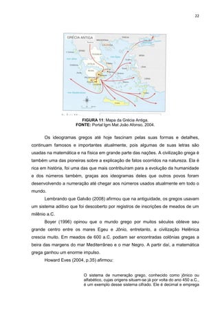 22

FIGURA 11: Mapa da Grécia Antiga.
FONTE: Portal Igm Mat João Afonso, 2004.

Os ideogramas gregos até hoje fascinam pelas suas formas e detalhes,
continuam famosos e importantes atualmente, pois algumas de suas letras são
usadas na matemática e na física em grande parte das nações. A civilização grega é
também uma das pioneiras sobre a explicação de fatos ocorridos na natureza. Ela é
rica em história, foi uma das que mais contribuíram para a evolução da humanidade
e dos números também, graças aos ideogramas deles que outros povos foram
desenvolvendo a numeração até chegar aos números usados atualmente em todo o
mundo.
Lembrando que Galvão (2008) afirmou que na antiguidade, os gregos usavam
um sistema aditivo que foi descoberto por registros de inscrições de meados de um
milênio a.C.
Boyer (1996) opinou que o mundo grego por muitos séculos obteve seu
grande centro entre os mares Egeu e Jônio, entretanto, a civilização Helênica
crescia muito. Em meados de 600 a.C. podiam ser encontradas colônias gregas a
beira das margens do mar Mediterrâneo e o mar Negro. A partir daí, a matemática
grega ganhou um enorme impulso.
Howard Eves (2004, p.35) afirmou:

O sistema de numeração grego, conhecido como jônico ou
alfabético, cujas origens situam-se já por volta do ano 450 a.C.,
é um exemplo desse sistema cifrado. Ele é decimal e emprega

 
