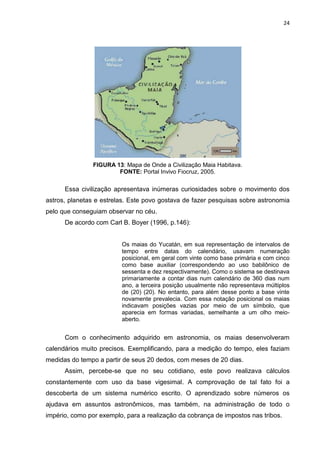 24

FIGURA 13: Mapa de Onde a Civilização Maia Habitava.
FONTE: Portal Invivo Fiocruz, 2005.

Essa civilização apresentava inúmeras curiosidades sobre o movimento dos
astros, planetas e estrelas. Este povo gostava de fazer pesquisas sobre astronomia
pelo que conseguiam observar no céu.
De acordo com Carl B. Boyer (1996, p.146):

Os maias do Yucatán, em sua representação de intervalos de
tempo entre datas do calendário, usavam numeração
posicional, em geral com vinte como base primária e com cinco
como base auxiliar (correspondendo ao uso babilônico de
sessenta e dez respectivamente). Como o sistema se destinava
primariamente a contar dias num calendário de 360 dias num
ano, a terceira posição usualmente não representava múltiplos
de (20) (20). No entanto, para além desse ponto a base vinte
novamente prevalecia. Com essa notação posicional os maias
indicavam posições vazias por meio de um símbolo, que
aparecia em formas variadas, semelhante a um olho meioaberto.

Com o conhecimento adquirido em astronomia, os maias desenvolveram
calendários muito precisos. Exemplificando, para a medição do tempo, eles faziam
medidas do tempo a partir de seus 20 dedos, com meses de 20 dias.
Assim, percebe-se que no seu cotidiano, este povo realizava cálculos
constantemente com uso da base vigesimal. A comprovação de tal fato foi a
descoberta de um sistema numérico escrito. O aprendizado sobre números os
ajudava em assuntos astronômicos, mas também, na administração de todo o
império, como por exemplo, para a realização da cobrança de impostos nas tribos.

 