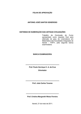 2

FOLHA DE APROVAÇÃO

ANTONIO JOSÉ SANTOS GENEROSO

SISTEMAS DE NUMERAÇÃO DAS ANTIGAS CIVILIZAÇÕES
Trabalho de Conclusão de Curso
apresentado como requisito final para
obtenção do grau de Licenciatura em
Matemática das Faculdades Integradas de
Itararé - FAFIT, pela seguinte banca
examinadora:

BANCA EXAMINADORA

_____________________________________
Prof. Paulo Henrique C. A. da Cruz
Orientador

_____________________________________
Prof. João Carlos Tavares

____________________________________
Prof. Cristina Margareth Weiss Ferreira

Itararé, 21 de maio de 2011.

 