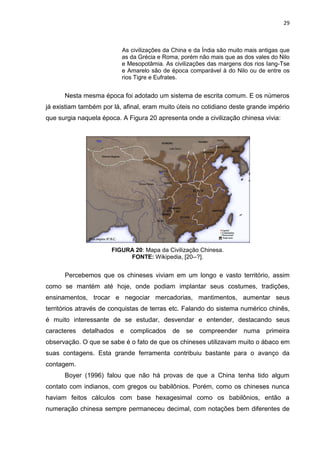 29

As civilizações da China e da Índia são muito mais antigas que
as da Grécia e Roma, porém não mais que as dos vales do Nilo
e Mesopotâmia. As civilizações das margens dos rios Iang-Tse
e Amarelo são de época comparável à do Nilo ou de entre os
rios Tigre e Eufrates.

Nesta mesma época foi adotado um sistema de escrita comum. E os números
já existiam também por lá, afinal, eram muito úteis no cotidiano deste grande império
que surgia naquela época. A Figura 20 apresenta onde a civilização chinesa vivia:

FIGURA 20: Mapa da Civilização Chinesa.
FONTE: Wikipedia, [20--?].

Percebemos que os chineses viviam em um longo e vasto território, assim
como se mantém até hoje, onde podiam implantar seus costumes, tradições,
ensinamentos, trocar e negociar mercadorias, mantimentos, aumentar seus
territórios através de conquistas de terras etc. Falando do sistema numérico chinês,
é muito interessante de se estudar, desvendar e entender, destacando seus
caracteres detalhados e complicados de se compreender numa primeira
observação. O que se sabe é o fato de que os chineses utilizavam muito o ábaco em
suas contagens. Esta grande ferramenta contribuiu bastante para o avanço da
contagem.
Boyer (1996) falou que não há provas de que a China tenha tido algum
contato com indianos, com gregos ou babilônios. Porém, como os chineses nunca
haviam feitos cálculos com base hexagesimal como os babilônios, então a
numeração chinesa sempre permaneceu decimal, com notações bem diferentes de

 