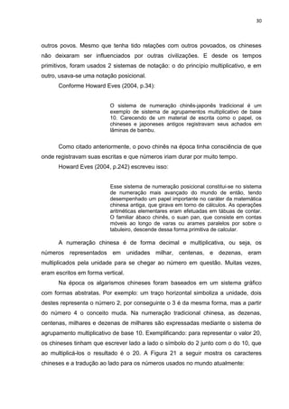 30

outros povos. Mesmo que tenha tido relações com outros povoados, os chineses
não deixaram ser influenciados por outras civilizações. E desde os tempos
primitivos, foram usados 2 sistemas de notação: o do princípio multiplicativo, e em
outro, usava-se uma notação posicional.
Conforme Howard Eves (2004, p.34):

O sistema de numeração chinês-japonês tradicional é um
exemplo de sistema de agrupamentos multiplicativo de base
10. Carecendo de um material de escrita como o papel, os
chineses e japoneses antigos registravam seus achados em
lâminas de bambu.

Como citado anteriormente, o povo chinês na época tinha consciência de que
onde registravam suas escritas e que números iriam durar por muito tempo.
Howard Eves (2004, p.242) escreveu isso:

Esse sistema de numeração posicional constitui-se no sistema
de numeração mais avançado do mundo de então, tendo
desempenhado um papel importante no caráter da matemática
chinesa antiga, que girava em torno de cálculos. As operações
aritméticas elementares eram efetuadas em tábuas de contar.
O familiar ábaco chinês, o suan pan, que consiste em contas
móveis ao longo de varas ou arames paralelos por sobre o
tabuleiro, descende dessa forma primitiva de calcular.

A numeração chinesa é de forma decimal e multiplicativa, ou seja, os
números representados em unidades milhar, centenas, e dezenas, eram
multiplicados pela unidade para se chegar ao número em questão. Muitas vezes,
eram escritos em forma vertical.
Na época os algarismos chineses foram baseados em um sistema gráfico
com formas abstratas. Por exemplo: um traço horizontal simboliza a unidade, dois
destes representa o número 2, por conseguinte o 3 é da mesma forma, mas a partir
do número 4 o conceito muda. Na numeração tradicional chinesa, as dezenas,
centenas, milhares e dezenas de milhares são expressadas mediante o sistema de
agrupamento multiplicativo de base 10. Exemplificando: para representar o valor 20,
os chineses tinham que escrever lado a lado o símbolo do 2 junto com o do 10, que
ao multiplicá-los o resultado é o 20. A Figura 21 a seguir mostra os caracteres
chineses e a tradução ao lado para os números usados no mundo atualmente:

 