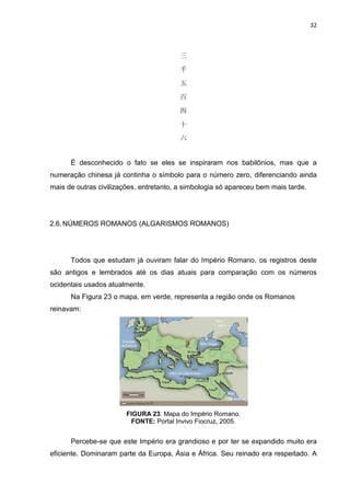 32

三
千
五
百
四
十
六

É desconhecido o fato se eles se inspiraram nos babilônios, mas que a
numeração chinesa já continha o símbolo para o número zero, diferenciando ainda
mais de outras civilizações, entretanto, a simbologia só apareceu bem mais tarde.

2.6. NÚMEROS ROMANOS (ALGARISMOS ROMANOS)

Todos que estudam já ouviram falar do Império Romano, os registros deste
são antigos e lembrados até os dias atuais para comparação com os números
ocidentais usados atualmente.
Na Figura 23 o mapa, em verde, representa a região onde os Romanos
reinavam:

FIGURA 23: Mapa do Império Romano.
FONTE: Portal Invivo Fiocruz, 2005.

Percebe-se que este Império era grandioso e por ter se expandido muito era
eficiente. Dominaram parte da Europa, Ásia e África. Seu reinado era respeitado. A

 