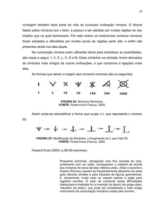 33

contagem também fazia parte da vida da suntuosa civilização romana. O idioma
falado pelos romanos era o latim, e passou a ser adotado por muitas regiões do seu
império que na qual dominavam. Por este motivo os tradicionais números romanos
foram adotados e difundidos por muitos povos de regiões perto dali, e enfim são
presentes ainda nos dias atuais.
Na numeração romana eram utilizadas letras para simbolizar as quantidades,
são essas a seguir: I, V, X, L, C, D e M. Estes símbolos na verdade, foram derivados
de símbolos mais antigos de outras civilizações, o que comprova a ligações entre
eles.
As formas que deram a origem aos números romanos são os seguintes:

FIGURA 24: Números Romanos.
FONTE: Portal Invivo Fiocruz, 2005.

Assim pode-se exemplificar a forma que surgiu o L que representa o número
50:

FIGURA 25: Modificação de Símbolos, o Surgimento do L que Vale 50.
FONTE: Portal Invivo Fiocruz, 2005.

Howard Eves (2004, p.38-39) escreveu:

Pequenas pranchas, carregando uma fina camada de cera,
juntamente com um estilo, compuseram o material de escrita
dos romanos de cerca de dois milênios atrás. Antes e durante o
Império Romano usaram-se freqüentemente tabuleiros de areia
para cálculos simples e para traçados de figuras geométricas.
E, obviamente, muito cedo se usaram pedras e argila para
registros escritos. O meio de contornar essas dificuldades
intelectuais e materiais foi a invenção do ábaco (do grego abax,
“tabuleiro de areia”), que pode ser considerado o mais antigo
instrumento de computação mecânico usado pelo homem.

 
