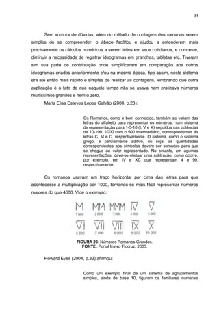 34

Sem sombra de dúvidas, além do método de contagem dos romanos serem
simples de se compreender, o ábaco facilitou e ajudou a entenderem mais
precisamente os cálculos numéricos a serem feitos em seus cotidianos, e com este,
diminuir a necessidade de registrar ideogramas em pranchas, tabletas etc. Tiveram
sim sua parte de contribuição onde simplificaram em comparação aos outros
ideogramas criados anteriormente e/ou na mesma época, tipo assim, neste sistema
era até então mais rápido e simples de realizar as contagens, lembrando que outra
explicação é o fato de que naquele tempo não se usava nem praticava números
muitíssimos grandes e nem o zero.
Maria Elisa Esteves Lopes Galvão (2008, p.23):

Os Romanos, como é bem conhecido, também se valiam das
letras do alfabeto para representar os números, num sistema
de representação para 1-5-10 (I, V e X) seguidos das potências
de 10-100, 1000 com o 500 intermediário, correspondentes às
letras C, M e D, respectivamente. O sistema, como o sistema
grego, é parcialmente aditivo, ou seja, as quantidades
correspondentes aos símbolos devem ser somadas para que
se chegue ao valor representado. No entanto, em agumas
representações, deve-se efetuar uma subtração, como ocorre,
por exemplo, em IV e XC que representam 4 e 90,
respectivamente.

Os romanos usavam um traço horizontal por cima das letras para que
acontecesse a multiplicação por 1000, tornando-se mais fácil representar números
maiores do que 4000. Vide o exemplo:

FIGURA 26: Números Romanos Grandes.
FONTE: Portal Invivo Fiocruz, 2005.

Howard Eves (2004, p.32) afirmou:

Como um exemplo final de um sistema de agrupamentos
simples, ainda de base 10, figuram os familiares numerais

 