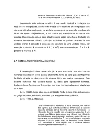 35

romanos. Neste caso os símbolos básicos I, X, C, M para 1, 10,
10² e 10³ são acrescidos de V, L, D para 5, 50 e 500.

Interessante este sistema numérico é que sendo decimal a contagem era
fácel de ser interpretada, assim como traduzi-la e decifrá-la em comparação aos
números utilizados atualmente. Na verdade, os números romanos são um dos mais
fáceis de serem compreendidos, e na prática são mencionados e usados nas
escolas. Determinado número caso alguém queira saber como fica a tradução em
romanos, tem que ser utilizado o princípio subtrativo, na qual um caractere de uma
unidade menor é colocado à esquerda do caractere de uma unidade maior, por
exemplo, o número 4 em romanos é I(1) + V(5), que se entende por: 5 – 1 = 4,
portanto a resposta é IV.

2.7. SISTEMA NUMÉRICO INDIANO (HINDU)

A numeração indiana desde princípio é uma das mais parecidas com os
números utilizados em todo o planeta atualmente. Torna-se claro que a contagem foi
facilitada através da descoberta do sistema hindu de realizar contagens. Este
sistema numérico, não utilizava figuras ou letras para representar números.
Inicialmente era formado por 9 símbolos, que eram representados pelos algarismos
do 1 ao 9.
Boyer (1996) deixou claro que a civilização hindu é muito mais antiga que a
da grega e romana, entretanto, não mais que a egípcia e mesopotâmica.
Boyer (1996, p.145) disse:

Deve-se notar que a referência a nove símbolos, em vez de
dez, significa que os hindus ainda não tinham dado o segundo
passo na transição para o moderno sistema de numeração – a
introdução de uma notação para uma posição vazia, isto é, um
símbolo zero. Não se sabe sequer se o número zero (diferente
do símbolo para a posição vazia) surgiu em conjunção com os
outros nove numerais hindus. É bem possível que o zero seja
originário do mundo grego, talvez de Alexandria, e que tivesse
sido transmitido à Índia depois que o sistema decimal
posicional já estava estabelecido lá.

 