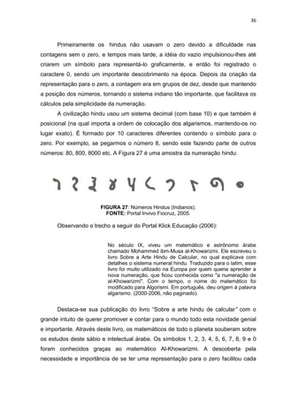 36

Primeiramente os hindus não usavam o zero devido a dificuldade nas
contagens sem o zero, e tempos mais tarde, a idéia do vazio impulsionou-lhes até
criarem um símbolo para representá-lo graficamente, e então foi registrado o
caractere 0, sendo um importante descobrimento na época. Depois da criação da
representação para o zero, a contagem era em grupos de dez, desde que mantendo
a posição dos números, tornando o sistema indiano tão importante, que facilitava os
cálculos pela simplicidade da numeração.
A civilização hindu usou um sistema decimal (com base 10) e que também é
posicional (na qual importa a ordem de colocação dos algarismos, mantendo-os no
lugar exato). É formado por 10 caracteres diferentes contendo o símbolo para o
zero. Por exemplo, se pegarmos o número 8, sendo este fazendo parte de outros
números: 80, 800, 8000 etc. A Figura 27 é uma amostra da numeração hindu:

FIGURA 27: Números Hindus (Indianos).
FONTE: Portal Invivo Fiocruz, 2005.

Observando o trecho a seguir do Portal Klick Educação (2006):

No século IX, viveu um matemático e astrônomo árabe
chamado Mohammed ibm-Musa al-Khowarizmi. Ele escreveu o
livro Sobre a Arte Hindu de Calcular, no qual explicava com
detalhes o sistema numeral hindu. Traduzido para o latim, esse
livro foi muito utilizado na Europa por quem queria aprender a
nova numeração, que ficou conhecida como "a numeração de
al-Khowarizmi". Com o tempo, o nome do matemático foi
modificado para Algorismi. Em português, deu origem à palavra
algarismo. (2000-2006, não paginado).

Destaca-se sua publicação do livro “Sobre a arte hindu de calcular” com o
grande intuito de querer promover e contar para o mundo todo esta novidade genial
e importante. Através deste livro, os matemáticos de todo o planeta souberam sobre
os estudos deste sábio e intelectual árabe. Os símbolos 1, 2, 3, 4, 5, 6, 7, 8, 9 e 0
foram conhecidos graças ao matemático Al-Khowarizmi. A descoberta pela
necessidade e importância de se ter uma representação para o zero facilitou cada

 