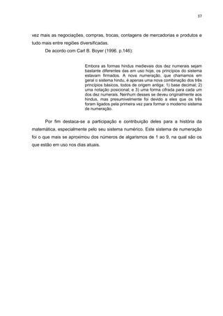 37

vez mais as negociações, compras, trocas, contagens de mercadorias e produtos e
tudo mais entre regiões diversificadas.
De acordo com Carl B. Boyer (1996. p.146):

Embora as formas hindus medievais dos dez numerais sejam
bastante diferentes das em uso hoje, os princípios do sistema
estavam firmados. A nova numeração, que chamamos em
geral o sistema hindu, é apenas uma nova combinação dos três
princípios básicos, todos de origem antiga: 1) base decimal; 2)
uma notação posicional; e 3) uma forma cifrada para cada um
dos dez numerais. Nenhum desses se deveu originalmente aos
hindus, mas presumivelmente foi devido a eles que os três
foram ligados pela primeira vez para formar o moderno sistema
de numeração.

Por fim destaca-se a participação e contribuição deles para a história da
matemática, especialmente pelo seu sistema numérico. Este sistema de numeração
foi o que mais se aproximou dos números de algarismos de 1 ao 9, na qual são os
que estão em uso nos dias atuais.

 