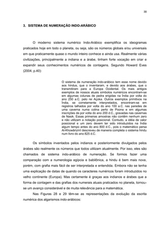 38

3. SISTEMA DE NUMERAÇÃO INDO-ARÁBICO

O moderno sistema numérico Indo-Arábico exemplifica os ideogramas
praticados hoje em todo o planeta, ou seja, são os números globais e/ou universais
em que praticamente quase o mundo inteiro conhece e ainda usa. Realmente várias
civilizações, principalmente a indiana e a árabe, tinham forte vocação em criar e
expandir seus conhecimentos numéricos de contagens. Segundo Howard Eves
(2004, p.40):

O sistema de numeração indo-arábico tem esse nome devido
aos hindus, que o inventaram, e devido aos árabes, que o
transmitiram para a Europa Ocidental. Os mais antigos
exemplos de nossos atuais símbolos numéricos encontram-se
em algumas colunas de pedra erigidas na Índia por volta do
ano 250 a.C. pelo rei Açoka. Outros exemplos primitivos na
Índia, se corretamente interpretados, encontram-se em
registros talhados por volta do ano 100 a.C. nas paredes de
uma caverna numa colina perto de Poona e em algumas
inscrições de por volta do ano 200 d.C., gravadas nas cavernas
de Nasik. Essas primeiras amostras não contêm nenhum zero
e não utilizam a notação posicional. Contudo, a idéia de valor
posicional e um zero devem ter sido introduzidos na Índia
algum tempo antes do ano 800 d.C., pois o matemático persa
Al-Khowârizmî descreveu de maneira completa o sistema hindu
num livro do ano 825 d.C.

Os símbolos inventados pelos indianos e posteriormente divulgados pelos
árabes são realmente os números que todos utilizam atualmente. Por isso, eles são
chamados de sistema indo-arábico de numeração. Se formos fazer uma
comparação com a numerologia egípcia e babilônica, a hindu é bem mais nova,
porém, com grafia mais fácil de ser interpretada e entendida. Embora não se tenha
uma explicação de datas de quando os caracteres numéricos foram introduzidos no
velho continente (Europa). Mas certamente é graças aos indianos e árabes que a
forma de contagem e das grafias dos numerais atuais praticados no planeta, tornouse um avanço considerável e de muita relevância para a matemática.
Nas Figuras 28 e 29 têm-se as representações da evolução da escrita
numérica dos algarismos indo-arábicos:

 
