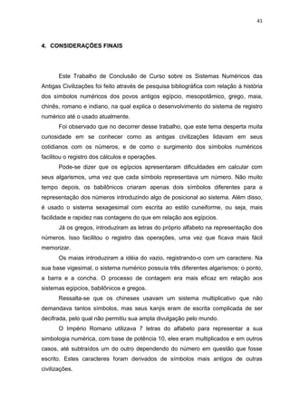 41

4. CONSIDERAÇÕES FINAIS

Este Trabalho de Conclusão de Curso sobre os Sistemas Numéricos das
Antigas Civilizações foi feito através de pesquisa bibliográfica com relação à história
dos símbolos numéricos dos povos antigos egípcio, mesopotâmico, grego, maia,
chinês, romano e indiano, na qual explica o desenvolvimento do sistema de registro
numérico até o usado atualmente.
Foi observado que no decorrer desse trabalho, que este tema desperta muita
curiosidade em se conhecer como as antigas civilizações lidavam em seus
cotidianos com os números, e de como o surgimento dos símbolos numéricos
facilitou o registro dos cálculos e operações.
Pode-se dizer que os egípcios apresentaram dificuldades em calcular com
seus algarismos, uma vez que cada símbolo representava um número. Não muito
tempo depois, os babilônicos criaram apenas dois símbolos diferentes para a
representação dos números introduzindo algo de posicional ao sistema. Além disso,
é usado o sistema sexagesimal com escrita ao estilo cuneiforme, ou seja, mais
facilidade e rapidez nas contagens do que em relação aos egípcios.
Já os gregos, introduziram as letras do próprio alfabeto na representação dos
números. Isso facilitou o registro das operações, uma vez que ficava mais fácil
memorizar.
Os maias introduziram a idéia do vazio, registrando-o com um caractere. Na
sua base vigesimal, o sistema numérico possuía três diferentes algarismos: o ponto,
a barra e a concha. O processo de contagem era mais eficaz em relação aos
sistemas egípcios, babilônicos e gregos.
Ressalta-se que os chineses usavam um sistema multiplicativo que não
demandava tantos símbolos, mas seus kanjis eram de escrita complicada de ser
decifrada, pelo qual não permitiu sua ampla divulgação pelo mundo.
O Império Romano utilizava 7 letras do alfabeto para representar a sua
simbologia numérica, com base de potência 10, eles eram multiplicados e em outros
casos, até subtraídos um do outro dependendo do número em questão que fosse
escrito. Estes caracteres foram derivados de símbolos mais antigos de outras
civilizações.

 