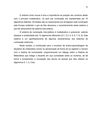 42

O sistema hindu trouxe à tona a importância da posição dos números aliado
com o principio multiplicativo, na qual sua numeração era representada por 10
algarismos distintos. Os árabes são os responsáveis por divulgarem esta numeração
pela Europa ocidental, o que de fato alavancou o reconhecimento deste sistema o
que fez denominá-lo de sistema indo-arábico.
O sistema de numeração indo-arábico é multiplicativo e posicional, valendo
destacar a simplicidade dos 10 algarismos diferentes (0,1, 2,3, 4, 5, 6, 7, 8, 9). Este
sistema é um aperfeiçoamento de algumas características dos sistemas de
numeração anteriores.
Neste sentido, a contribuição para o processo de ensino-aprendizagem da
disciplina de matemática ocorre na aproximação da forma de se registrar o número
com a história da humanidade, proporcionando um diálogo sobre a História da
Matemática que instiga o discente em sua curiosidade sobre os números, de tal
forma a fundamentar a concepção dos alunos do porquê que eles utilizam os
algarismos 0, 1, 2, 3 etc.

 