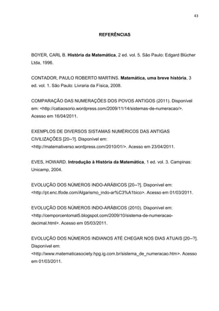 43

REFERÊNCIAS

BOYER, CARL B. História da Matemática, 2 ed. vol. 5. São Paulo: Edgard Blücher
Ltda, 1996.

CONTADOR, PAULO ROBERTO MARTINS. Matemática, uma breve história, 3
ed. vol. 1. São Paulo: Livraria da Física, 2008.

COMPARAÇÃO DAS NUMERAÇÕES DOS POVOS ANTIGOS (2011). Disponível
em: <http://catiaosorio.wordpress.com/2009/11/14/sistemas-de-numeracao/>.
Acesso em 16/04/2011.

EXEMPLOS DE DIVERSOS SISTAMAS NUMÉRICOS DAS ANTIGAS
CIVILIZAÇÕES [20--?]. Disponível em:
<http://matemativerso.wordpress.com/2010/01/>. Acesso em 23/04/2011.

EVES, HOWARD. Introdução à História da Matemática, 1 ed. vol. 3. Campinas:
Unicamp, 2004.

EVOLUÇÃO DOS NÚMEROS INDO-ARÁBICOS [20--?]. Disponível em:
<http://pt.enc.tfode.com/Algarismo_indo-ar%C3%A1bico>. Acesso em 01/03/2011.

EVOLUÇÃO DOS NÚMEROS INDO-ARÁBICOS (2010). Disponível em:
<http://cemporcentomat5.blogspot.com/2009/10/sistema-de-numeracaodecimal.html>. Acesso em 05/03/2011.

EVOLUÇÃO DOS NÚMEROS INDIANOS ATÉ CHEGAR NOS DIAS ATUAIS [20--?].
Disponível em:
<http://www.matematicasociety.hpg.ig.com.br/sistema_de_numeracao.htm>. Acesso
em 01/03/2011.

 