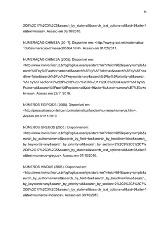 45

2C6%2C17%2C3%2C5&search_by_state=all&search_text_options=all&sid=9&site=fi
o&text=maias>. Acesso em 09/10/2010.

NUMERAÇÃO CHINESA [20--?]. Disponível em: <http://www.g-sat.net/matematica1396/numeracao-chinesa-306364.html>. Acesso em 01/02/2011.

NUMERAÇÃO CHINESA (2005). Disponível em:
<http://www.invivo.fiocruz.br/cgi/cgilua.exe/sys/start.htm?infoid=982&query=simple&s
earch%5Fby%5Fauthorname=all&search%5Fby%5Ffield=tax&search%5Fby%5Fhea
dline=false&search%5Fby%5Fkeywords=any&search%5Fby%5Fpriority=all&search
%5Fby%5Fsection=2%2C9%2C8%2C7%2C6%2C17%2C3%2C5&search%5Fby%5
Fstate=all&search%5Ftext%5Foptions=all&sid=9&site=fio&text=numera%E7%E3o+c
hinesa>. Acesso em 22/11/2010.

NÚMEROS EGÍPCIOS (2005). Disponível em:
<http://pessoal.sercomtel.com.br/matematica/fundam/numeros/numeros.htm>.
Acesso em 01/11/2010.

NÚMEROS GREGOS (2005). Disponível em:
<http://www.invivo.fiocruz.br/cgi/cgilua.exe/sys/start.htm?infoid=985&query=simple&s
earch_by_authorname=all&search_by_field=tax&search_by_headline=false&search_
by_keywords=any&search_by_priority=all&search_by_section=2%2C9%2C8%2C7%
2C6%2C17%2C3%2C5&search_by_state=all&search_text_options=all&sid=9&site=fi
o&text=numeros+gregos>. Acesso em 07/10/2010.

NÚMEROS HINDUS (2005). Disponível em:
<http://www.invivo.fiocruz.br/cgi/cgilua.exe/sys/start.htm?infoid=984&query=simple&s
earch_by_authorname=all&search_by_field=tax&search_by_headline=false&search_
by_keywords=any&search_by_priority=all&search_by_section=2%2C9%2C8%2C7%
2C6%2C17%2C3%2C5&search_by_state=all&search_text_options=all&sid=9&site=fi
o&text=numeros+indianos>. Acesso em 30/10/2010.

 