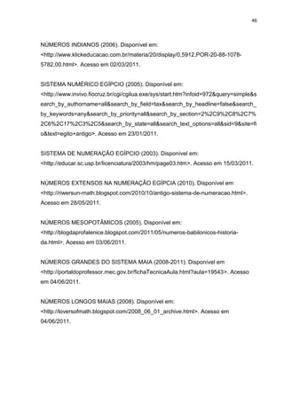 46

NÚMEROS INDIANOS (2006). Disponível em:
<http://www.klickeducacao.com.br/materia/20/display/0,5912,POR-20-88-10785782,00.html>. Acesso em 02/03/2011.

SISTEMA NUMÉRICO EGÍPCIO (2005). Disponível em:
<http://www.invivo.fiocruz.br/cgi/cgilua.exe/sys/start.htm?infoid=972&query=simple&s
earch_by_authorname=all&search_by_field=tax&search_by_headline=false&search_
by_keywords=any&search_by_priority=all&search_by_section=2%2C9%2C8%2C7%
2C6%2C17%2C3%2C5&search_by_state=all&search_text_options=all&sid=9&site=fi
o&text=egito+antigo>. Acesso em 23/01/2011.

SISTEMA DE NUMERAÇÃO EGÍPCIO (2003). Disponível em:
<http://educar.sc.usp.br/licenciatura/2003/hm/page03.htm>. Acesso em 15/03/2011.

NÚMEROS EXTENSOS NA NUMERAÇÃO EGÍPCIA (2010). Disponível em
<http://riwersun-math.blogspot.com/2010/10/antigo-sistema-de-numeracao.html>.
Acesso em 28/05/2011.

NÚMEROS MESOPOTÂMICOS (2005). Disponível em:
<http://blogdaprofalenice.blogspot.com/2011/05/numeros-babilonicos-historiada.html>. Acesso em 03/06/2011.

NÚMEROS GRANDES DO SISTEMA MAIA (2008-2011). Disponível em
<http://portaldoprofessor.mec.gov.br/fichaTecnicaAula.html?aula=19543>. Acesso
em 04/06/2011.

NÚMEROS LONGOS MAIAS (2008). Disponível em:
<http://loversofmath.blogspot.com/2008_06_01_archive.html>. Acesso em
04/06/2011.

 