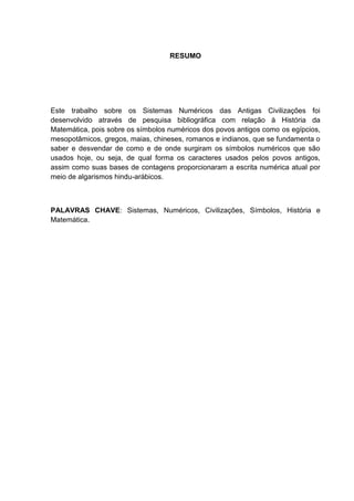 6

RESUMO

Este trabalho sobre os Sistemas Numéricos das Antigas Civilizações foi
desenvolvido através de pesquisa bibliográfica com relação à História da
Matemática, pois sobre os símbolos numéricos dos povos antigos como os egípcios,
mesopotâmicos, gregos, maias, chineses, romanos e indianos, que se fundamenta o
saber e desvendar de como e de onde surgiram os símbolos numéricos que são
usados hoje, ou seja, de qual forma os caracteres usados pelos povos antigos,
assim como suas bases de contagens proporcionaram a escrita numérica atual por
meio de algarismos hindu-arábicos.

PALAVRAS CHAVE: Sistemas, Numéricos, Civilizações, Símbolos, História e
Matemática.

 