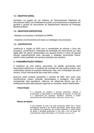 1.3 - OBJETIVO GERAL
Conceber um projeto de um software de Gerenciamento Eletrônico de
Documentos (GED) com finalidade de auxiliar os procedimentos e trabalhos em
geração e guarda de documentos do Departamento Nacional de Produção
Mineral da Bahia.
1.4 - OBJETIVOS ESPECÍFICOS:
- Modelar os processos e atividades do DNPM.
- Implantar uma ferramenta com base na modelagem dos processos.
1.5 - JUSTIFICATIVA
Justifica-se a criação do GED com a necessidade de otimizar o fluxo dos
processos, aumentando a velocidade da tramitação dos documentos por meio
digital além de reduzir necessidades com espaços físicos e custos de pessoal
alocado especificamente para manusear e catalogar documentos físicos,
visando maior qualidade nos serviços prestados aos usuários.
2 - FUNDAMENTAÇÃO TEÓRICA
A existência de uma política arquivística, de gestão documental para
documentos eletrônicos, é resultante da evolução de uma política anterior, que
contemplava apenas os suportes tradicionais, hoje, com a ampliação das leis e
normas, o fluxo informacional ficou mais fácil e amplo.
Busca-se neste contexto apresentar o conceito de GED, bem como suas
características, origem, evolução, desvantagens e vantagens. Para poder
compreender esta arquitetura, utiliza-se um referencial teórico que dá o
embasamento para toda pesquisa seguindo os conceitos, abaixo relacionados.
- Arquivologia:
É a aplicação de métodos e técnicas específicos voltados à
conservação, à organização e à restauração de arquivos. O arquivista
é o responsável por organizar, identificar, preservar e avaliar
documentos dos mais diversos tipos. (DNPM Bahia, Salvador, 2007)
- Banco de Dados:
É uma entidade na qual é se pode armazenar dados com a menor
redundância possível e de maneira estruturada. Estes dados podem
ser utilizados por programas, por usuários diferentes. A noção básica
de dados é acoplada geralmente a uma rede, a fim de poder pôr,
conjuntamente, estas informações. (FTP UNICAMPI. Campinas, 2011)
 