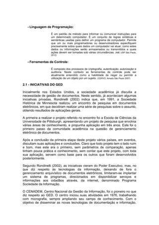 - Linguagem de Programação:
É um padrão de método para informar ou comunicar instruções para
um determinado computador. É um conjunto de regras sintáticas e
semânticas usadas para definir um programa de computador. Permite
que um ou mais programadores ou desenvolvedores especifiquem
precisamente sobre quais dados um computador vai atuar, como estes
dados ou informações serão armazenados ou transmitidos e quais
ações devem ser tomadas sob várias circunstâncias. (IME USP São Paulo,
2012)
- Ferramentas de Controle:
É composto dos processos de criptografia, autenticação, autorização e
auditoria. Neste contexto as ferramentas de controle pode ser
atualmente entendido como a habilidade de negar ou permitir a
utilização de um objeto por um sujeito. (CERVO, Amado São Paulo 2007)
2.1 - INICIATIVAS DO GED
Inicialmente nos Estados Unidos, a sociedade acadêmica já discutia a
necessidade de gestão de documentos. Neste sentido, já aconteciam algumas
iniciativas privadas. Rondinelli (2002) indica que, em 1991, a Sociedade
Histórica de Minnesota realizou um encontro de pesquisa em documentos
eletrônicos, em que decidiram realizar uma série de pesquisas sobre o assunto,
obtendo resultados de aplicações gerais.
A primeira a realizar o projeto referido no encontro foi a Escola de Ciências da
Universidade de Pittsburgh, apresentando um projeto de pesquisa que envolvia
várias áreas de conhecimento, e propunha aplicação em três anos. Este foi o
primeiro passo da comunidade acadêmica na questão de gerenciamento
eletrônico de documentos.
Após a conclusão da primeira etapa deste projeto vários países, em eventos,
discutiam suas aplicações e conclusões. Claro que todo projeto tem o lado ruim
e bom, mas este era o primeiro, sem parâmetros de comparação, apenas
tinham pouca prática e conhecimento, sem contar que este projeto, com toda
sua aplicação, servem como base para os outros que foram desenvolvidos
posteriormente.
Segundo Rondinelli (2002), as iniciativas vieram do Poder Executivo, mas, no
que diz respeito às tecnologias da informação, deixando de fora o
gerenciamento arquivístico de documentos eletrônicos, limitaram-se implantar
um sistema de programas, direcionados em disponibilizar serviços e
informações aos cidadãos através, da internet, denominado Programa
Sociedade da Informação.
O CENADEM, Centro Nacional da Gestão da Informação, foi o pioneiro no que
diz respeito ao GED. O centro iniciou suas atividades em 1976, trabalhando
com micrografia, sempre ampliando seu campo de conhecimento. Com o
objetivo de disseminar as novas tecnologias de documentação e informação,
 