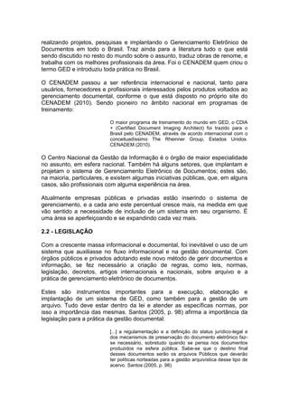 realizando projetos, pesquisas e implantando o Gerenciamento Eletrônico de
Documentos em todo o Brasil. Traz ainda para a literatura tudo o que está
sendo discutido no resto do mundo sobre o assunto, traduz obras de renome, e
trabalha com os melhores profissionais da área. Foi o CENADEM quem criou o
termo GED e introduziu toda prática no Brasil.
O CENADEM passou a ser referência internacional e nacional, tanto para
usuários, fornecedores e profissionais interessados pelos produtos voltados ao
gerenciamento documental, conforme o que está disposto no próprio site do
CENADEM (2010). Sendo pioneiro no âmbito nacional em programas de
treinamento:
O maior programa de treinamento do mundo em GED, o CDIA
+ (Certified Document Imaging Architect) foi trazido para o
Brasil pelo CENADEM, através de acordo internacional com o
conceituadíssimo The Rheinner Group, Estados Unidos.
CENADEM (2010).
O Centro Nacional da Gestão da Informação é o órgão de maior especialidade
no assunto, em esfera nacional. Também há alguns setores, que implantam e
projetam o sistema de Gerenciamento Eletrônico de Documentos; estes são,
na maioria, particulares, e existem algumas iniciativas públicas, que, em alguns
casos, são profissionais com alguma experiência na área.
Atualmente empresas públicas e privadas estão inserindo o sistema de
gerenciamento, e a cada ano este percentual cresce mais, na medida em que
vão sentido a necessidade de inclusão de um sistema em seu organismo. É
uma área se aperfeiçoando e se expandindo cada vez mais.
2.2 - LEGISLAÇÃO
Com a crescente massa informacional e documental, foi inevitável o uso de um
sistema que auxiliasse no fluxo informacional e na gestão documental. Com
órgãos públicos e privados adotando este novo método de gerir documentos e
informação, se fez necessário a criação de regras, como leis, normas,
legislação, decretos, artigos internacionais e nacionais, sobre arquivo e a
prática de gerenciamento eletrônico de documentos.
Estes são instrumentos importantes para a execução, elaboração e
implantação de um sistema de GED, como também para a gestão de um
arquivo. Tudo deve estar dentro da lei e atender as específicas normas, por
isso a importância das mesmas. Santos (2005, p. 98) afirma a importância da
legislação para a prática da gestão documental:
[...] a regulamentação e a definição do status jurídico-legal e
dos mecanismos de preservação do documento eletrônico faz-
se necessário, sobretudo quando se pensa nos documentos
produzidos na esfera pública. Sabe-se que o destino final
desses documentos serão os arquivos Públicos que deverão
ter políticas norteadas para a gestão arquivística desse tipo de
acervo. Santos (2005, p. 98)
 
