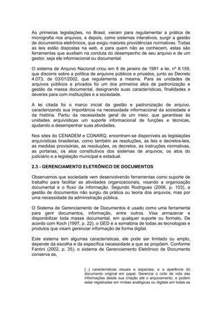 As primeiras legislações, no Brasil, vieram para regulamentar a prática de
micrografia nos arquivos, e depois, como sistemas interativos, surgir a gestão
de documentos eletrônicos, que exigiu maiores providências normativas. Todas
as leis estão dispostas na web, e para quem não as conhecem, estas são
ferramentas que auxiliam na conduta do desempenho de seu arquivo e de um
gestor, seja ele informacional ou documental.
O sistema de Arquivo Nacional criou em 8 de janeiro de 1991 a lei, nº 8.159,
que discorre sobre a política de arquivos públicos e privados, junto ao Decreto
4.073, de 03/01/2002, que regulamenta a mesma. Para as unidades de
arquivos públicos e privados foi um dos primeiros atos de padronização e
gestão da massa documental, designando suas características, finalidades e
deveres para com instituições e a sociedade.
A lei citada foi o marco inicial da gestão e padronização de arquivo,
caracterizando sua importância na necessidade informacional da sociedade e
da história. Partiu da necessidade geral de um meio, que garantisse às
unidades arquivísticas um suporte informacional de funções e técnicas,
ajudando a desempenhar suas atividades.
Nos sites do CENADEM e CONARQ, encontram-se disponíveis as legislações
arquivísticas brasileiras, como também as resoluções, as leis e decretos-leis,
as medidas provisórias, as resoluções, os decretos, as instruções normativas,
as portarias, os atos constitutivos dos sistemas de arquivos, os atos do
judiciário e a legislação municipal e estadual.
2.3 - GERENCIAMENTO ELETRÔNICO DE DOCUMENTOS
Observamos que sociedade vem desenvolvendo ferramentas como suporte de
trabalho para facilitar as atividades organizacionais, visando a organização
documental e o fluxo da informação. Segundo Rodrigues (2006, p. 103), a
gestão de documentos não surgiu da prática ou teoria dos arquivos, mas por
uma necessidade da administração pública.
O Sistema de Gerenciamento de Documentos é usado como uma ferramenta
para gerir documentos, informação, entre outros. Visa armazenar e
disponibilizar toda massa documental, em qualquer suporte ou formato. De
acordo com Koch (1997, p. 22), o GED é a somatória de todas as tecnologias e
produtos que visam gerenciar informação de forma digital.
Este sistema tem algumas características, ele pode ser limitado ou amplo,
depende da escolha e da específica necessidade a que se propõem. Conforme
Fantini (2002, p. 35), o sistema de Gerenciamento Eletrônico de Documento
conserva as,
[...] características visuais e espaciais, e a aparência do
documento original em papel. Gerencia o ciclo de vida das
informações desde sua criação até o arquivamento, e podem
estar registradas em mídias analógicas ou digitais em todas as
 
