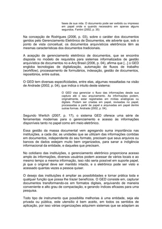 fases de sua vida. O documento pode ser exibido ou impresso
em papel onde e quando necessário em apenas alguns
segundos. Fantini (2002, p. 35)
Na concepção de Rodrigues (2006, p. 03), sobre o caráter dos documentos
geridos pelo Gerenciamento Eletrônico de Documentos, ele adverte que, sob o
ponto de vista conceitual, os documentos arquivísticos eletrônicos têm as
mesmas características dos documentos tradicionais.
A acepção de gerenciamento eletrônico de documentos, que se encontra
disposta no modelo de requisitos para sistemas informatizados de gestão
arquivística de documentos no e-Arq Brasil (2006, p. 04), afirma que [...] o GED
engloba tecnologias de digitalização, automação de fluxos de trabalho
(workflow), processamento de formulários, indexação, gestão de documentos,
repositórios, entre outras.
O GED tem diversas especificidades, entre elas, algumas ressaltadas na visão
de Andrade (2002, p. 04), que indica o intuito deste sistema:
O GED visa gerenciar o fluxo das informações desde sua
captura até o seu arquivamento. As informações podem,
originalmente, estar registradas em mídias analógicas ou
digitais. Podem ser criadas em papel, revisadas no papel,
processadas a partir de papel e arquivadas em papel dentre
outras formas. Andrade (2002, p. 04),
Segundo Werlich (2007, p. 17), o sistema GED oferece uma série de
ferramentas modernas para o gerenciamento e acesso às informações
disponíveis tanto no papel como em meio eletrônico.
Essa gestão da massa documental vem agregando suma importância nas
instituições, a cada dia; as unidades que se utilizam das informações contidas
em documentos, independente do seu formato, precisam que seus arquivos ou
bancos de dados estejam muito bem organizados, para sanar a indigência
informacional da entidade, e daqueles que precisam.
No cotidiano das instituições, o gerenciamento eletrônico proporciona acesso
amplo às informações, diversos usuários podem acessar de vários locais e ao
mesmo tempo a mesma informação, isso não seria possível em suporte papel,
já que o original deve ser mantido intacto, e o eletrônico pode ser visto e
acessado quantas vezes a pessoa quiser.
O desejo das instituições é ampliar as possibilidades e tornar prática toda e
qualquer função que possa lhe trazer benefícios. O GED consiste em, capturar
documentos transformando-os em formatos digitais, arquivando de maneira
conveniente e alto grau de compactação, e gerando índices eficazes para uma
pesquisa.
Todo tipo de instrumento que possibilita melhorias á uma entidade, seja ela
privada ou pública, este utensílio é bem aceito, em todos os sentidos de
aplicação, por isso várias organizações adquirem sistemas que se adaptam as
 