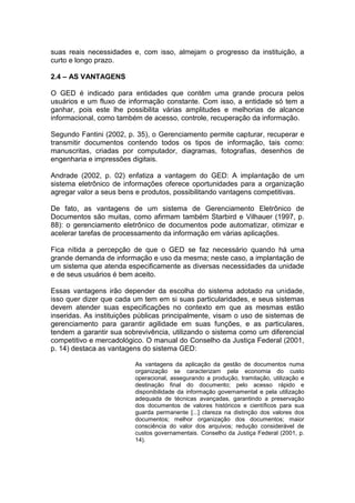 suas reais necessidades e, com isso, almejam o progresso da instituição, a
curto e longo prazo.
2.4 – AS VANTAGENS
O GED é indicado para entidades que contêm uma grande procura pelos
usuários e um fluxo de informação constante. Com isso, a entidade só tem a
ganhar, pois este lhe possibilita várias amplitudes e melhorias de alcance
informacional, como também de acesso, controle, recuperação da informação.
Segundo Fantini (2002, p. 35), o Gerenciamento permite capturar, recuperar e
transmitir documentos contendo todos os tipos de informação, tais como:
manuscritas, criadas por computador, diagramas, fotografias, desenhos de
engenharia e impressões digitais.
Andrade (2002, p. 02) enfatiza a vantagem do GED: A implantação de um
sistema eletrônico de informações oferece oportunidades para a organização
agregar valor a seus bens e produtos, possibilitando vantagens competitivas.
De fato, as vantagens de um sistema de Gerenciamento Eletrônico de
Documentos são muitas, como afirmam também Starbird e Vilhauer (1997, p.
88): o gerenciamento eletrônico de documentos pode automatizar, otimizar e
acelerar tarefas de processamento da informação em várias aplicações.
Fica nítida a percepção de que o GED se faz necessário quando há uma
grande demanda de informação e uso da mesma; neste caso, a implantação de
um sistema que atenda especificamente as diversas necessidades da unidade
e de seus usuários é bem aceito.
Essas vantagens irão depender da escolha do sistema adotado na unidade,
isso quer dizer que cada um tem em si suas particularidades, e seus sistemas
devem atender suas especificações no contexto em que as mesmas estão
inseridas. As instituições públicas principalmente, visam o uso de sistemas de
gerenciamento para garantir agilidade em suas funções, e as particulares,
tendem a garantir sua sobrevivência, utilizando o sistema como um diferencial
competitivo e mercadológico. O manual do Conselho da Justiça Federal (2001,
p. 14) destaca as vantagens do sistema GED:
As vantagens da aplicação da gestão de documentos numa
organização se caracterizam pela economia do custo
operacional, assegurando a produção, tramitação, utilização e
destinação final do documento; pelo acesso rápido e
disponibilidade da informação governamental e pela utilização
adequada de técnicas avançadas, garantindo a preservação
dos documentos de valores históricos e científicos para sua
guarda permanente [...] clareza na distinção dos valores dos
documentos; melhor organização dos documentos; maior
consciência do valor dos arquivos; redução considerável de
custos governamentais. Conselho da Justiça Federal (2001, p.
14).
 