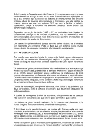 Anteriormente, o Gerenciamento eletrônico de documentos vem a proporcionar
muitos benefícios a longo e curto prazo, estes ficam visíveis nas aplicações do
dia a dia, tornando ágil o processo de trabalho. Se mensurarmos isso em uma
entidade cheia de deveres administrativos e financeiros, seja ela pública ou
privada, vamos ver que um sistema GED só vem a facilitar o trabalho
operacional, braçal e funcional da entidade, podendo assim dispor dos
benefícios já enfatizados.
Segundo a percepção de Jardim (1987, p. 03), as instituições, hoje dispõem de
considerável prestígio e de maiores orçamentos, pois foi reconhecido que,
como instituições, economizam mais dinheiro do que gastam, em resultado de
suas atividades de gestão de documentos.
Um sistema de gerenciamento parece ser uma ótima solução, se a entidade
tem realmente um problema. Pode-se dizer que um sistema facilita muitas
coisas, depois de estudado, implantado e funcionando corretamente.
2.5 – AS DESVANTAGENS
Em relação aos aspectos legais do documento digital, alguns documentos
podem não ser aceitos em formato digital, exigindo o original como verídico.
Neste caso alguns documentos jurídicos podem não ter valor algum no formato
digital.
Os sistemas de gerenciamento existente não são baratos e sua aplicação exige
muitos espaços físicos, profissionais e esforços financeiros. Segundo Baldam
et al. (2002), podem acontecer alguns problemas na implantação do GED
quando não consultam profissionais adequados ao sistema e especializados.
Quando não há tem infraestrutura apropriada, e implanta-se o GED sem haver
um planejamento adequado, como também a falta de padronização no formato
de armazenamento do documento no sistema.
Custos da implantação, que podem ser caros, sem contar o equipamento que
deve ser avaliado, como o software e hardware, que devem ser adequados ao
sistema escolhido.
A quebra de paradigmas é difícil de acontecer, principalmente se as pessoas
não estiverem convencidas de que o novo pode ser melhor que o velho.
Um sistema de gerenciamento eletrônico de documentos mal planejado, pode
nunca chegar a funcionar da forma pretendida ou imaginada.
A tecnologia muda constantemente, as mídias vão ficando cada vez mais
obsoletas, o sistema tem que ser aberto a adaptações possíveis e adequado às
mudanças. Para Santos (2005), o mais complicado na aplicação do GED é lidar
com a obsolescência tecnológica que é inevitável, os suportes para guardar as
informações duram décadas, mas os softwares de acesso duram poucos anos.
Nesta situação em que as mídias mudam rapidamente, ou deixam de existir, há
uma preocupação das empresas na hora de escolher, ou implantar um sistema
 