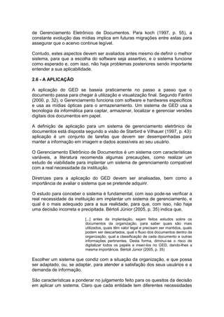 de Gerenciamento Eletrônico de Documentos. Para koch (1997, p. 55), a
constante evolução das mídias implica em futuras migrações entre estas para
assegurar que o acervo continue legível.
Contudo, estes aspectos devem ser avaliados antes mesmo de definir o melhor
sistema, para que a escolha do software seja assertivo, e o sistema funcione
como esperado e, com isso, não haja problemas posteriores sendo importante
entender a sua aplicabilidade.
2.6 - A APLICAÇÃO
A aplicação do GED se baseia praticamente no passo a passo que o
documento passa para chegar à utilização e visualização final. Segundo Fantini
(2000, p. 32), o Gerenciamento funciona com software e hardwares específicos
e usa as mídias ópticas para o armazenamento. Um sistema de GED usa a
tecnologia da informática para captar, armazenar, localizar e gerenciar versões
digitais dos documentos em papel.
A definição de aplicação para um sistema de gerenciamento eletrônico de
documentos está disposta segundo a visão de Starbird e Vilhauer (1997, p. 43):
aplicação é um conjunto de tarefas que devem ser desempenhadas para
manter a informação em imagem e dados acessíveis ao seu usuário.
O Gerenciamento Eletrônico de Documentos é um sistema com características
variáveis, a literatura recomenda algumas precauções, como realizar um
estudo de viabilidade para implantar um sistema de gerenciamento compatível
com a real necessidade da instituição.
Diretrizes para a aplicação do GED devem ser analisadas, bem como a
importância de avaliar o sistema que se pretende adquirir.
O estudo para conceber o sistema é fundamental, com isso pode-se verificar a
real necessidade da instituição em implantar um sistema de gerenciamento, e
qual é o mais adequado para a sua realidade, para que, com isso, não haja
uma decisão incorreta e precipitada. Bértoli Júnior (2005, p. 35) indica que,
[...] antes da implantação, sejam feitos estudos sobre os
documentos da organização, para saber quais são mais
utilizados, quais têm valor legal e precisam ser mantidos, quais
podem ser descartados, qual o fluxo dos documentos dentro da
organização, qual a classificação de cada documento e outras
informações pertinentes. Desta forma, diminui-se o risco de
digitalizar todos os papéis e inseri-los no GED, dando-lhes a
mesma importância. Bértoli Júnior (2005, p. 35)
Escolher um sistema que condiz com a situação da organização, e que possa
ser adaptado, ou, se adaptar, para atender a satisfação dos seus usuários e a
demanda de informação.
São características a ponderar no julgamento feito para os quesitos da decisão
em aplicar um sistema. Claro que cada entidade tem diferentes necessidades
 