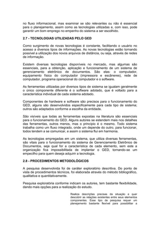no fluxo informacional, mas examinar se são relevantes ou não é essencial
para o planejamento, assim como as tecnologias utilizadas e, com isso, pode
garantir um bom emprego no empenho do sistema a ser escolhido.
2.7 - TECNOLOGIAS UTILIZADAS PELO GED
Como surgimento de novas tecnologias é constante, facilitando o usuário no
acesso a diversos tipos de informações. As novas tecnologias estão tornando
possível a utilização dos novos arquivos de distância, ou seja, através de redes
de informação.
Existem diversas tecnologias disponíveis no mercado, mas algumas são
essenciais, para a obtenção, aplicação e funcionamento de um sistema de
gerenciamento eletrônico de documentos. São elas: o computador,
equipamento físico do computador (impressora e escâneres), rede de
computador, programa operacional do computador e o software.
As ferramentas utilizadas por diversos tipos de sistema se igualam geralmente
o único componente diferente é o software adotado, que é voltado para a
característica individual de cada sistema adotado.
Componentes de hardware e software são precisos para o funcionamento do
GED, alguns são desenvolvidos especificamente para cada tipo de sistema;
outros são adaptados conforme a escolha da entidade.
São visíveis que todas as ferramentas expostas na literatura são essenciais
para o funcionamento do GED. Alguns autores se estendem mais nos detalhes
das ferramentas, outros menos, mas o princípio é o mesmo. Todo sistema
trabalha como um fluxo integrado, onde um depende do outro, para funcionar,
todos tendem a se comunicar, e assim o sistema flui em harmonia.
As tecnologias empregadas em um sistema, que utiliza diversas ferramentas,
são vitais para o funcionamento do sistema de Gerenciamento Eletrônico de
Documentos, seja qual for a característica de cada elemento, sem este a
organização fica impossibilitada de implantar o GED, tornando-se um
empecilho para quem deseja adquirir a tecnologia.
2.8 - PROCEDIMENTOS METODOLÓGICOS
A pesquisa desenvolvida foi de caráter exploratório descritiva. Do ponto de
vista de procedimentos técnicos, foi elaborada através do método bibliográfico,
qualitativa e quantitativamente.
Pesquisa exploratória conforme indicam os autores, tem bastante flexibilidade,
dando mais opções para a realização do estudo.
Realiza descrições precisas da situação e quer
descobrir as relações existentes entre seus elementos
componentes. Esse tipo de pesquisa requer um
planejamento bastante flexível para possibilitar a
 