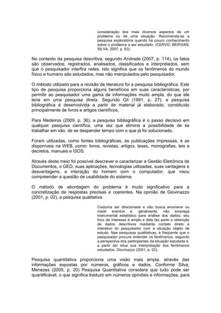 consideração dos mais diversos aspectos de um
problema ou de uma situação. Recomenda-se a
pesquisa exploratória quando há pouco conhecimento
sobre o problema a ser estudado. (CERVO; BERVIAN;
SILVA, 2007, p. 63).
No contexto da pesquisa descritiva, segundo Andrade (2007, p. 114), os fatos
são observados, registrados, analisados, classificados e interpretados, sem
que o pesquisador interfira neles. Isto significa que os fenômenos do mundo
físico e humano são estudados, mas não manipulados pelo pesquisador.
O método utilizado para a revisão de literatura foi a pesquisa bibliográfica. Este
tipo de pesquisa proporciona alguns benefícios em suas características, por
permitir ao pesquisador uma gama de informações muito ampla, do que ele
teria em uma pesquisa direta. Segundo Gil (1991, p. 27), a pesquisa
bibliográfica é desenvolvida a partir de material já elaborado, constituído
principalmente de livros e artigos científicos.
Para Medeiros (2009, p. 36), a pesquisa bibliográfica é o passo decisivo em
qualquer pesquisa científica, uma vez que elimina a possibilidade de se
trabalhar em vão, de se despender tempo com o que já foi solucionado.
Foram utilizadas, como fontes bibliográficas, as publicações impressas, e as
disponíveis na WEB, como: livros, revistas, artigos, teses, monografias, leis e
decretos, manuais e ISOS.
Através deste meio foi possível descrever e caracterizar a Gestão Eletrônica de
Documentos, o GED, suas aplicações, tecnologias utilizadas, suas vantagens e
desvantagens, a interação do homem com o computador, que visou
compreender a questão de usabilidade do sistema.
O método de abordagem do problema é muito significativo para a
concretização de respostas precisas e coerentes. Na opinião de Giovinazzo
(2001, p. 02), a pesquisa qualitativa
Costuma ser direcionada e não busca enumerar ou
medir eventos e, geralmente, não emprega
instrumental estatístico para análise dos dados; seu
foco de interesse é amplo e dela faz parte a obtenção
de dados descritivos mediante contato direto e
interativo do pesquisador com a situação objeto de
estudo. Nas pesquisas qualitativas, é freqüente que o
pesquisador procure entender os fenômenos, segundo
a perspectiva dos participantes da situação estudada e,
a partir daí situe sua interpretação dos fenômenos
estudados. Giovinazzo (2001, p. 02),
Pesquisa quantitativa proporciona uma visão mais ampla, através das
informações expostas por números, gráficos e dados. Conforme Silva;
Menezes (2005, p. 20) Pesquisa Quantitativa considera que tudo pode ser
quantificável, o que significa traduzir em números opiniões e informações, para
 