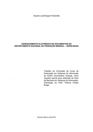 Claudio Leal Borges Fontenelle
GERENCIAMENTO ELETRÔNICO DE DOCUMENTOS NO
DEPARTAMENTO NACIONAL DE PRODUÇÃO MINERAL – DNPM BAHIA
.
Salvador-Bahia, julho/2014
Trabalho de Conclusão de Curso de
Graduação em Sistemas de Informação
do Centro Universitário Unijorge, como
requisito parcial para obtenção do título
de Bacharel em Sistemas de Informação.
Orientação de Profª. Patrícia Freitas
Braga.
 