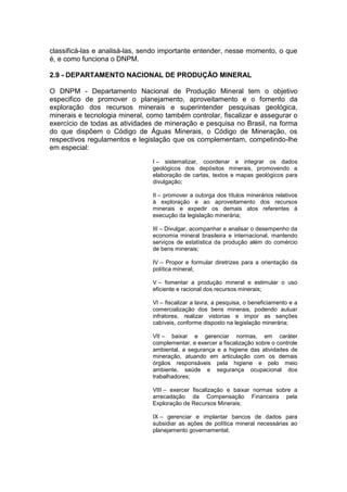 classificá-las e analisá-las, sendo importante entender, nesse momento, o que
é, e como funciona o DNPM.
2.9 - DEPARTAMENTO NACIONAL DE PRODUÇÃO MINERAL
O DNPM - Departamento Nacional de Produção Mineral tem o objetivo
especifico de promover o planejamento, aproveitamento e o fomento da
exploração dos recursos minerais e superintender pesquisas geológica,
minerais e tecnologia mineral, como também controlar, fiscalizar e assegurar o
exercício de todas as atividades de mineração e pesquisa no Brasil, na forma
do que dispõem o Código de Águas Minerais, o Código de Mineração, os
respectivos regulamentos e legislação que os complementam, competindo-lhe
em especial:
I – sistematizar, coordenar e integrar os dados
geológicos dos depósitos minerais, promovendo a
elaboração de cartas, textos e mapas geológicos para
divulgação;
II – promover a outorga dos títulos minerários relativos
à exploração e ao aproveitamento dos recursos
minerais e expedir os demais atos referentes à
execução da legislação minerária;
III – Divulgar, acompanhar e analisar o desempenho da
economia mineral brasileira e internacional, mantendo
serviços de estatística da produção além do comércio
de bens minerais;
IV – Propor e formular diretrizes para a orientação da
política mineral;
V – fomentar a produção mineral e estimular o uso
eficiente e racional dos recursos minerais;
VI – fiscalizar a lavra, a pesquisa, o beneficiamento e a
comercialização dos bens minerais, podendo autuar
infratores, realizar vistorias e impor as sanções
cabíveis, conforme disposto na legislação minerária;
VII – baixar e gerenciar normas, em caráter
complementar, e exercer a fiscalização sobre o controle
ambiental, a segurança e a higiene das atividades de
mineração, atuando em articulação com os demais
órgãos responsáveis pela higiene e pelo meio
ambiente, saúde e segurança ocupacional dos
trabalhadores;
VIII – exercer fiscalização e baixar normas sobre a
arrecadação da Compensação Financeira pela
Exploração de Recursos Minerais;
IX – gerenciar e implantar bancos de dados para
subsidiar as ações de política mineral necessárias ao
planejamento governamental;
 
