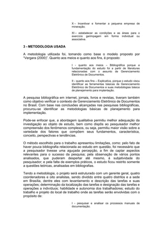 X – Incentivar e fomentar a pequena empresa de
mineração;
XI – estabelecer as condições e as áreas para o
exercício garimpagem em forma individual ou
associativa.
3 - METODOLOGIA USADA
A metodologia utilizada foi, tomando como base o modelo proposto por
“Vergara (2000)”. Quanto aos meios e quanto aos fins, é proposto:
I - quanto aos meios – Bibliográfica porque a
fundamentação do estudo foi a partir de literaturas
relacionadas com o assunto de Gerenciamento
Eletrônico de Documentos.
II - quanto aos fins – Explicativa, porque o estudo visou
identificar as ferramentas básicas de Gerenciamento
Eletrônico de Documentos e suas metodologias básica
de planejamento para implantação.
A pesquisa bibliográfica em internet, jornais, livros e revistas, tiveram também
como objetivo verificar o contexto de Gerenciamento Eletrônico de Documentos
no Brasil. Com base nas conclusões alcançadas nas pesquisas bibliográficas,
procurou-se identificar as metodologias básicas de planejamento para
implementação.
Pode-se enfocar que, a abordagem qualitativa permitiu melhor adequação da
investigação ao objeto de estudo, bem como dispôs ao pesquisador melhor
compreensão dos fenômenos complexos, ou seja, permitiu maior visão sobre a
variedade dos fatores que compõem seus fundamentos, característica,
conceito, perspectivas e tendências.
O método escolhido para o trabalho apresentou limitações, como: pelo fato de
haver pouca bibliografia relacionada ao estudo em questão, foi necessário que
a pesquisador tivesse uma aguçada percepção, a fim de captar aspectos
relevantes para o sucesso da pesquisa; pela observação de vários pontos
analisados, que puderam despertar até mesmo, à subjetividade do
pesquisador; e pela falta de exemplos práticos, o estudo ficou restrito somente
a questões teóricas, analisadas em bibliografias.
Tendo a metodologia, o projeto será estruturado com um gerente geral, quatro
coordenadores e oito analistas, sendo dividido entre quatro distritos e a sede
em Brasília, dentre eles com levantamento e descrição das tarefas e suas
operações; determinação da localização das tarefas e designação das tarefas e
operações a indivíduos; habilidade e autonomia dos trabalhadores; estudo do
trabalho e projeto do local de trabalho onde as tarefas serão envolvidas com o
propósito de:
I - pesquisar e analisar os processos manuais de
documentação.
 