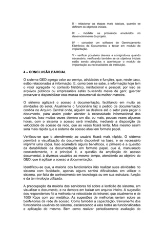II - relacionar as etapas mais básicas, quando se
definem os objetivos iniciais.
III - modelar os processos envolvidos no
desenvolvimento do projeto.
IV - conceber um software de Gerenciamento
Eletrônico de Documentos e testar em modulo de
implantação.
V - verificar possíveis desvios e corrigindo-os quando
necessário, verificando também se os objetivos iniciais
estão sendo atingidos e aperfeiçoar o modulo de
implantação as necessidades da instituição.
4 – CONCLUSÃO PARCIAL
O sistema GED agrega valor ao serviço, atividades e funções, que, neste caso,
estão relacionadas à informação. E, como bem se sabe, a informação hoje tem
o valor agregado no contexto histórico, institucional e pessoal, por isso os
arquivos públicos ou empresariais estão buscando meios de gerir, guardar
preservar e disponibilizar esta massa documental da melhor maneira.
O sistema agilizará o acesso à documentação, facilitando em muito as
atividades do setor. Atualmente o funcionário faz o pedido da documentação
contida no Arquivo Central onde, alguém se desloca até o setor para pegar o
documento, para assim poder atender à necessidade informacional dos
usuários. Isso muitas vezes demora um dia, ou mais, poucas vezes algumas
horas, com o sistema o acesso será imediato, mediante a disposição da
velocidade de acesso da rede, que as vezes ficará lenta. Mas mesmo assim
será mais rápido que o sistema de acesso atual em formato papel.
Verificou-se que o atendimento ao usuário ficará mais rápido. O sistema
permitirá a visualização do documento disponível na base, e se necessário
imprimir uma cópia. Isso acarretará alguns benefícios, o primeiro é a questão
da durabilidade da documentação em formato papel, que é, manuseado
constantemente, e o principal é, a questão da ampliação do acesso
documental, à diversos usuários ao mesmo tempo, atendendo ao objetivo do
GED, que é agilizar o acesso a documentação.
Identificou-se que, a maioria dos funcionários irão realizar suas atividades no
sistema com facilidade, apenas alguns sentirá dificuldades em utilizar o
sistema, por falta de conhecimento em tecnologia ou em sua estrutura, função
e da terminologia utilizada.
A preocupação da maioria dos servidores foi sobre a lentidão do sistema, em
visualizar o documento, e na demora em baixar um arquivo inteiro. A sugestão
dos respondentes foi a melhoria na velocidade da intranet, que atualmente é de
1000 Kbps com par metálico. As sugestões de melhorias seriam sobre as
benfeitorias da rede de acesso. Como também a capacitação, treinamento dos
funcionários usuários do sistema, esclarecendo à eles todas as funcionalidades
e aplicação do mesmo. Bem como realizar periodicamente avaliação do
 