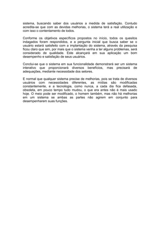 sistema, buscando saber dos usuários a medida de satisfação. Contudo
acredita-se que com as devidas melhorias, o sistema terá a real utilização e
com isso o contentamento de todos.
Conforme os objetivos específicos propostos no início, todos os quesitos
indagados foram respondidos, e a pergunta inicial que busca saber se o
usuário estará satisfeito com a implantação do sistema, através da pesquisa
ficou claro que sim, por mais que o sistema venha a ter alguns problemas, será
considerado de qualidade. Este alcançará em sua aplicação um bom
desempenho e satisfação de seus usuários.
Conclui-se que o sistema em sua funcionalidade demonstrará ser um sistema
interativo que proporcionará diversos benefícios, mas precisará de
adequações, mediante necessidade dos setores.
E normal que qualquer sistema precise de melhorias, pois se trata de diversos
usuários com necessidades diferentes, as mídias são modificadas
constantemente, e a tecnologia, como nunca, a cada dia fica defasada,
obsoleta, em pouco tempo tudo mudou, o que era antes não é mais usado
hoje. O meio pode ser modificado, o homem também, mas não há melhorias
em um sistema se ambas as partes não agirem em conjunto para
desempenharem suas funções.
 
