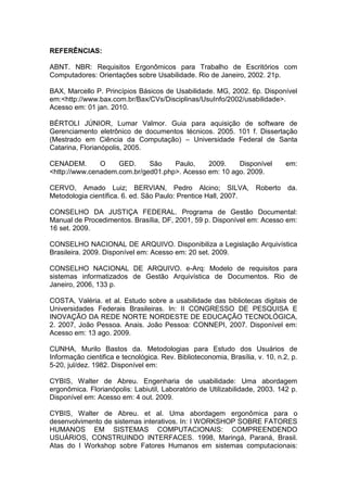REFERÊNCIAS:
ABNT. NBR: Requisitos Ergonômicos para Trabalho de Escritórios com
Computadores: Orientações sobre Usabilidade. Rio de Janeiro, 2002. 21p.
BAX, Marcello P. Princípios Básicos de Usabilidade. MG, 2002. 6p. Disponível
em:<http://www.bax.com.br/Bax/CVs/Disciplinas/UsuInfo/2002/usabilidade>.
Acesso em: 01 jan. 2010.
BÉRTOLI JÚNIOR, Lumar Valmor. Guia para aquisição de software de
Gerenciamento eletrônico de documentos técnicos. 2005. 101 f. Dissertação
(Mestrado em Ciência da Computação) – Universidade Federal de Santa
Catarina, Florianópolis, 2005.
CENADEM. O GED. São Paulo, 2009. Disponível em:
<http://www.cenadem.com.br/ged01.php>. Acesso em: 10 ago. 2009.
CERVO, Amado Luiz; BERVIAN, Pedro Alcino; SILVA, Roberto da.
Metodologia científica. 6. ed. São Paulo: Prentice Hall, 2007.
CONSELHO DA JUSTIÇA FEDERAL. Programa de Gestão Documental:
Manual de Procedimentos. Brasília, DF, 2001, 59 p. Disponível em: Acesso em:
16 set. 2009.
CONSELHO NACIONAL DE ARQUIVO. Disponibiliza a Legislação Arquivística
Brasileira. 2009. Disponível em: Acesso em: 20 set. 2009.
CONSELHO NACIONAL DE ARQUIVO. e-Arq: Modelo de requisitos para
sistemas informatizados de Gestão Arquivística de Documentos. Rio de
Janeiro, 2006, 133 p.
COSTA, Valéria. et al. Estudo sobre a usabilidade das bibliotecas digitais de
Universidades Federais Brasileiras. In: II CONGRESSO DE PESQUISA E
INOVAÇÃO DA REDE NORTE NORDESTE DE EDUCAÇÃO TECNOLÓGICA,
2. 2007, João Pessoa. Anais. João Pessoa: CONNEPI, 2007. Disponível em:
Acesso em: 13 ago. 2009.
CUNHA, Murilo Bastos da. Metodologias para Estudo dos Usuários de
Informação cientifica e tecnológica. Rev. Biblioteconomia, Brasília, v. 10, n.2, p.
5-20, jul/dez. 1982. Disponível em:
CYBIS, Walter de Abreu. Engenharia de usabilidade: Uma abordagem
ergonômica. Florianópolis: Labiutil, Laboratório de Utilizabilidade, 2003. 142 p.
Disponível em: Acesso em: 4 out. 2009.
CYBIS, Walter de Abreu. et al. Uma abordagem ergonômica para o
desenvolvimento de sistemas interativos. In: I WORKSHOP SOBRE FATORES
HUMANOS EM SISTEMAS COMPUTACIONAIS: COMPREENDENDO
USUÁRIOS, CONSTRUINDO INTERFACES. 1998, Maringá, Paraná, Brasil.
Atas do I Workshop sobre Fatores Humanos em sistemas computacionais:
 