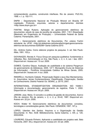 compreendendo usuários, construindo interfaces. Rio de Janeiro: PUC-RJ,
1998. v. I. p. 102-111.
DNPM – Departamento Nacional de Produção Mineral em Brasília DF
Legislação, Protocolo, arquivista, setores e departamentos distritais
<http://www.dnpm.gov.br>
FANTINI, Sérgio Rubens. Aplicação do gerenciamento eletrônico de
documentos: estudo de caso de escolha de soluções. 2001. 118 f. Dissertação
(Mestrado em Engenharia de Produção) – Universidade Federal de Santa
Catarina. Florianópolis, 2001.
GED – Gerenciamento eletrônico de Documentos. Por Juliana Fachin
estudante da UFSC <http://pt.slideshare.net/julianafachin/ged-gerenciamento-
eletrnico-de-documentos-5200299> Santa Catarina 2010
GIL, Antônio Carlos. Como elaborar projetos de pesquisa. 3. ed. São Paulo:
Atlas, 1991. 102 p.
GIOVINAZZO, Renata A. Focus Group em pesquisa qualitativa: fundamentos e
reflexões. Rev. Administração on line, São Paulo, v. 2, n. 4, out. / dez. 2001.
Disponível em: Acesso em: 15 out. 2009.
GOMES, Carolina Glayce. Avaliação da usabilidade e do sistema Pergamum
de gerenciamento de bibliotecas. 2005. 127 f. Monografia (Curso de Sistemas
da Informação) - Pontifícia Universidade Católica de Minas Gerais, 2005.
Disponível em: Acesso em: 4 out. 2009.
INNARELLI, Humberto Celeste. Preservação Digital e seus Dez Mandamentos.
In: Arquivística: temas Contemporâneos: Classificação, Preservação, Gestão
do Conhecimento. Distrito Federal: Ed. SENAC, p. 20-75, 2007.
INTERNATIONAL STANDARTIZATION ORGANIZATION. ISO 15489.1:
Informação e documentação: gerenciamento de registros. Parte 1. 2002.
Disponível em: Acesso em: 09 jun. 2009.
JARDIM, Jose. Maria. O conceito e a prática da gestão de documentos. Acervo
(Rio de Janeiro), Rio de Janeiro, v. 2, n. 2, p. 35-42, 1987. Disponível em:
Acesso em: 22 jun. 2009.
KOCH, Walter W. Gerenciamento eletrônico de documentos: conceitos,
tecnologias e considerações gerais. São Paulo: CENADEM, 1997. 147 p.
LOPES, Uberdan dos Santos. Arquivos e a Organização da Gestão
Documental. In: Rev. ACB: Biblioteconomia, Santa Catarina, v. 8/9, p. 120,
2003/2004.
LOUREIRO, Eduardo Pinheiro. Aplicando a usabilidade em projetos web. Belo
Horizonte, 2007. 59 p. Disponível em: Acesso em: 03 set. 2009.
 
