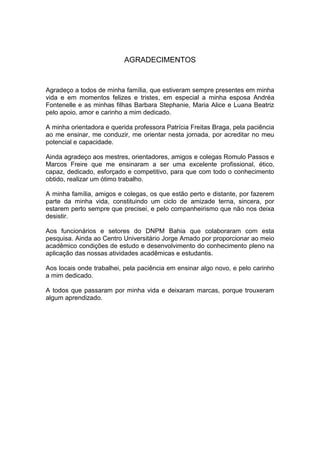 AGRADECIMENTOS
Agradeço a todos de minha família, que estiveram sempre presentes em minha
vida e em momentos felizes e tristes, em especial a minha esposa Andréa
Fontenelle e as minhas filhas Barbara Stephanie, Maria Alice e Luana Beatriz
pelo apoio, amor e carinho a mim dedicado.
A minha orientadora e querida professora Patrícia Freitas Braga, pela paciência
ao me ensinar, me conduzir, me orientar nesta jornada, por acreditar no meu
potencial e capacidade.
Ainda agradeço aos mestres, orientadores, amigos e colegas Romulo Passos e
Marcos Freire que me ensinaram a ser uma excelente profissional, ético,
capaz, dedicado, esforçado e competitivo, para que com todo o conhecimento
obtido, realizar um ótimo trabalho.
A minha família, amigos e colegas, os que estão perto e distante, por fazerem
parte da minha vida, constituindo um ciclo de amizade terna, sincera, por
estarem perto sempre que precisei, e pelo companheirismo que não nos deixa
desistir.
Aos funcionários e setores do DNPM Bahia que colaboraram com esta
pesquisa. Ainda ao Centro Universitário Jorge Amado por proporcionar ao meio
acadêmico condições de estudo e desenvolvimento do conhecimento pleno na
aplicação das nossas atividades acadêmicas e estudantis.
Aos locais onde trabalhei, pela paciência em ensinar algo novo, e pelo carinho
a mim dedicado.
A todos que passaram por minha vida e deixaram marcas, porque trouxeram
algum aprendizado.
 