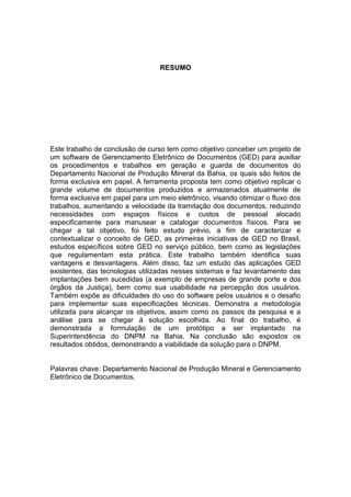 RESUMO
Este trabalho de conclusão de curso tem como objetivo conceber um projeto de
um software de Gerenciamento Eletrônico de Documentos (GED) para auxiliar
os procedimentos e trabalhos em geração e guarda de documentos do
Departamento Nacional de Produção Mineral da Bahia, os quais são feitos de
forma exclusiva em papel. A ferramenta proposta tem como objetivo replicar o
grande volume de documentos produzidos e armazenados atualmente de
forma exclusiva em papel para um meio eletrônico, visando otimizar o fluxo dos
trabalhos, aumentando a velocidade da tramitação dos documentos, reduzindo
necessidades com espaços físicos e custos de pessoal alocado
especificamente para manusear e catalogar documentos físicos. Para se
chegar a tal objetivo, foi feito estudo prévio, a fim de caracterizar e
contextualizar o conceito de GED, as primeiras iniciativas de GED no Brasil,
estudos específicos sobre GED no serviço público, bem como as legislações
que regulamentam esta prática. Este trabalho também identifica suas
vantagens e desvantagens. Além disso, faz um estudo das aplicações GED
existentes, das tecnologias utilizadas nesses sistemas e faz levantamento das
implantações bem sucedidas (a exemplo de empresas de grande porte e dos
órgãos da Justiça), bem como sua usabilidade na percepção dos usuários.
Também expõe as dificuldades do uso do software pelos usuários e o desafio
para implementar suas especificações técnicas. Demonstra a metodologia
utilizada para alcançar os objetivos, assim como os passos da pesquisa e a
análise para se chegar à solução escolhida. Ao final do trabalho, é
demonstrada a formulação de um protótipo a ser implantado na
Superintendência do DNPM na Bahia. Na conclusão são expostos os
resultados obtidos, demonstrando a viabilidade da solução para o DNPM.
Palavras chave: Departamento Nacional de Produção Mineral e Gerenciamento
Eletrônico de Documentos.
 