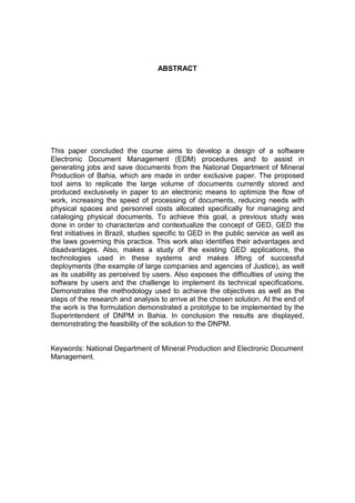 ABSTRACT
This paper concluded the course aims to develop a design of a software
Electronic Document Management (EDM) procedures and to assist in
generating jobs and save documents from the National Department of Mineral
Production of Bahia, which are made in order exclusive paper. The proposed
tool aims to replicate the large volume of documents currently stored and
produced exclusively in paper to an electronic means to optimize the flow of
work, increasing the speed of processing of documents, reducing needs with
physical spaces and personnel costs allocated specifically for managing and
cataloging physical documents. To achieve this goal, a previous study was
done in order to characterize and contextualize the concept of GED, GED the
first initiatives in Brazil, studies specific to GED in the public service as well as
the laws governing this practice. This work also identifies their advantages and
disadvantages. Also, makes a study of the existing GED applications, the
technologies used in these systems and makes lifting of successful
deployments (the example of large companies and agencies of Justice), as well
as its usability as perceived by users. Also exposes the difficulties of using the
software by users and the challenge to implement its technical specifications.
Demonstrates the methodology used to achieve the objectives as well as the
steps of the research and analysis to arrive at the chosen solution. At the end of
the work is the formulation demonstrated a prototype to be implemented by the
Superintendent of DNPM in Bahia. In conclusion the results are displayed,
demonstrating the feasibility of the solution to the DNPM.
Keywords: National Department of Mineral Production and Electronic Document
Management.
 