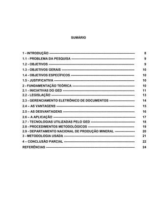 SUMÁRIO
1 - INTRODUÇÃO --------------------------------------------------------------------------------- 8
1.1 - PROBLEMA DA PESQUISA ------------------------------------------------------------ 9
1.2 - OBJETIVOS --------------------------------------------------------------------------------- 9
1.3 - OBJETIVOS GERAIS --------------------------------------------------------------------- 10
1.4 - OBJETIVOS ESPECÍFICOS ------------------------------------------------------------ 10
1.5 - JUSTIFICATIVA ---------------------------------------------------------------------------- 10
2 - FUNDAMENTAÇÃO TEÓRICA ----------------------------------------------------------- 10
2.1 - INICIATIVAS DO GED -------------------------------------------------------------------- 11
2.2 - LEGISLAÇÃO ------------------------------------------------------------------------------- 13
2.3 - GERENCIAMENTO ELETRÔNICO DE DOCUMENTOS ------------------------ 14
2.4 – AS VANTAGENS -------------------------------------------------------------------------- 15
2.5 – AS DESVANTAGENS -------------------------------------------------------------------- 16
2.6 – A APLICAÇÃO ------------------------------------------------------------------------------ 17
2.7 - TECNOLOGIAS UTILIZADAS PELO GED ------------------------------------------ 18
2.8 - PROCEDIMENTOS METODOLÓGICOS -------------------------------------------- 19
2.9 - DEPARTAMENTO NACIONAL DE PRODUÇÃO MINERAL ------------------- 20
3 - METODOLOGIA USADA ------------------------------------------------------------------- 21
4 – CONCLUSÃO PARCIAL ------------------------------------------------------------------- 22
REFERÊNCIAS ------------------------------------------------------------------------------------ 24
 