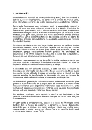 1 - INTRODUÇÃO
O Departamento Nacional de Produção Mineral (DNPM) tem suas divisões e
setores e, no seu organograma, ela conta com a Divisão de Arquivo Geral,
onde há muitos documentos de caráter pessoal, sigiloso, probatório e histórico.
Procurando ferramentas que pudessem suprir a necessidade pessoal e
gerencial, uma das mais utilizadas atualmente é a Gestão Eletrônica de
Documentos, que melhorou o ciclo informacional das instituições, dando maior
flexibilidade de organização e acesso do acervo exigindo da sociedade novas
medidas, para gerir, tratar, guardar esta massa documental, criando diversos
mecanismos. Com a crescente automação do processo produtivo e o aporte de
inteligências artificiais para substituir a mecanização característica da Primeira
Revolução Industrial.
O excesso de documentos para organizações privadas ou públicas tem-se
tornado um problema; onde, a instituição depende das informações contidas
em seus bancos e bases de dados para prover suas atividades, e não as
encontram, porque provavelmente ficaram perdidas no amontoado de
documentos e na infinita listagem de subpastas e pastas dos computadores,
tornando-se para a instituição um grave problema.
Quando as pessoas encontram, de forma fácil e rápida, os documentos de que
precisam, otimizam o seu tempo, investindo-o em trabalho efetivo, ao invés de
dispensar recurso na tentativa de encontrar o que deseja.
A sociedade está em constante evolução, e cada vez mais se utilizam as
tecnologias de informação para transmitir e trocar conhecimento. Nesta busca
incessante, tem-se utilizado diversas ferramentas, como a internet, um dos
maiores veículos de transferência de informação de todos os tempos da
humanidade, onde tudo está on-line e, muitas vezes, em tempo real.
Os documentos gerados por uma instituição são ferramentas essenciais para
garantir o fluxo de trabalho em qualquer setor da entidade; e é através desta
massa documental que o organismo detém vários tipos de informações, tanto
institucional, pessoal, administrativo ou histórico, tanto faz, essa documentação
sempre terá uma finalidade, indiferente de seu caráter.
Os arquivos constituem desde sempre a memória das instituições e das
pessoas, e existem desde que o Homem fixou por escrito as usas relações
como ser social.
O GED facilita o armazenamento, acesso e a busca da informação, como
também tem a função de preservar e conservar a massa documental,
garantindo que o original, em papel, continue intacto por muitos anos,
resguardando o acesso amplo às informações e a memória institucional
contidas neste sistema, para o DNPM.
 
