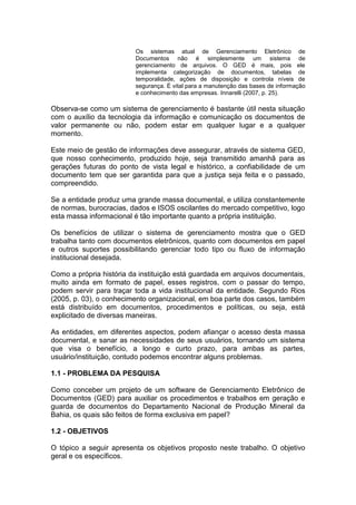 Os sistemas atual de Gerenciamento Eletrônico de
Documentos não é simplesmente um sistema de
gerenciamento de arquivos. O GED é mais, pois ele
implementa categorização de documentos, tabelas de
temporalidade, ações de disposição e controla níveis de
segurança. É vital para a manutenção das bases de informação
e conhecimento das empresas. Innarelli (2007, p. 25).
Observa-se como um sistema de gerenciamento é bastante útil nesta situação
com o auxílio da tecnologia da informação e comunicação os documentos de
valor permanente ou não, podem estar em qualquer lugar e a qualquer
momento.
Este meio de gestão de informações deve assegurar, através de sistema GED,
que nosso conhecimento, produzido hoje, seja transmitido amanhã para as
gerações futuras do ponto de vista legal e histórico, a confiabilidade de um
documento tem que ser garantida para que a justiça seja feita e o passado,
compreendido.
Se a entidade produz uma grande massa documental, e utiliza constantemente
de normas, burocracias, dados e ISOS oscilantes do mercado competitivo, logo
esta massa informacional é tão importante quanto a própria instituição.
Os benefícios de utilizar o sistema de gerenciamento mostra que o GED
trabalha tanto com documentos eletrônicos, quanto com documentos em papel
e outros suportes possibilitando gerenciar todo tipo ou fluxo de informação
institucional desejada.
Como a própria história da instituição está guardada em arquivos documentais,
muito ainda em formato de papel, esses registros, com o passar do tempo,
podem servir para traçar toda a vida institucional da entidade. Segundo Rios
(2005, p. 03), o conhecimento organizacional, em boa parte dos casos, também
está distribuído em documentos, procedimentos e políticas, ou seja, está
explicitado de diversas maneiras.
As entidades, em diferentes aspectos, podem afiançar o acesso desta massa
documental, e sanar as necessidades de seus usuários, tornando um sistema
que visa o benefício, a longo e curto prazo, para ambas as partes,
usuário/instituição, contudo podemos encontrar alguns problemas.
1.1 - PROBLEMA DA PESQUISA
Como conceber um projeto de um software de Gerenciamento Eletrônico de
Documentos (GED) para auxiliar os procedimentos e trabalhos em geração e
guarda de documentos do Departamento Nacional de Produção Mineral da
Bahia, os quais são feitos de forma exclusiva em papel?
1.2 - OBJETIVOS
O tópico a seguir apresenta os objetivos proposto neste trabalho. O objetivo
geral e os específicos.
 