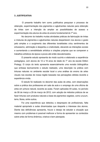 10



3. JUSTIFICATIVA


         O presente trabalho tem como justificativa pesquisar o processo de
obtenção, experimentação dos pigmentos e aglutinantes naturais para obtenção
de tintas com a intenção de ampliar as possibilidades de acesso e
experimentação dos alunos de artes do ensino fundamental do 7 o ano.
        No decorrer do trabalho muitas atividades práticas de fabricação de tintas
e misturas de pigmentos e aglutinantes naturais despertaram nos alunos o gosto
pelo simples e o surgimento das diferentes tonalidades criou sentimentos de
entusiasmo, admiração e despertou a criatividade, elevando as interações sociais
e aumentando a sensibilidade artística e criações próprias que se comparam a
trabalhos artísticos de época e povos até então desvalorizados.
        O presente estudo apresenta de modo sucinto e elaborado a experiência
pedagógica, com alunos de 12 a 16 anos de idade do 7° ano da escola Odilon
Pratagy. O corpo do texto apresenta essencialmente uma revisão bibliográfica
que embasa teoricamente o estudo realizado, uma descrição na prática com
tinturas naturais no ambiente escolar local e uma análise do ensino de artes
visuais nas escolas de nossa região baseada nas percepções obtidas durante a
experiência vivida.
        O estudo foi realizado no decorrer das aulas de artes, com observações
sobre a prática dos professores em sala de aula e o emprego de uma oficina de
artes em pintura natural, durante as aulas. Foram aplicadas 04 aulas, no período
de 08 de março a 29 de março de 2012, com adoção de métodos práticos de se
fazer tinturas com produtos naturais a base de pigmentos vegetais, como urucum,
terra, flores, entre outros.
        Foi uma experiência que detectou o despreparo de profissionais, falta
material apropriado e aulas dinamizadas que desperte o interesse dos alunos.
Diante das deficiências apresenta, houve o desejo de estudar a situação que
mesmo com problemas é possível melhorar a forma de apresentar os conteúdos
sobre artes de forma dinâmica, criativa e bem planejada.
 