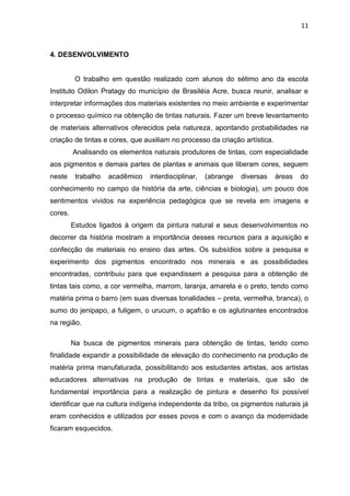 11



4. DESENVOLVIMENTO


          O trabalho em questão realizado com alunos do sétimo ano da escola
Instituto Odilon Pratagy do município de Brasiléia Acre, busca reunir, analisar e
interpretar informações dos materiais existentes no meio ambiente e experimentar
o processo químico na obtenção de tintas naturais. Fazer um breve levantamento
de materiais alternativos oferecidos pela natureza, apontando probabilidades na
criação de tintas e cores, que auxiliam no processo da criação artística.
         Analisando os elementos naturais produtores de tintas, com especialidade
aos pigmentos e demais partes de plantas e animais que liberam cores, seguem
neste     trabalho   acadêmico   interdisciplinar,   (abrange   diversas    áreas   do
conhecimento no campo da história da arte, ciências e biologia), um pouco dos
sentimentos vividos na experiência pedagógica que se revela em imagens e
cores.
         Estudos ligados à origem da pintura natural e seus desenvolvimentos no
decorrer da história mostram a importância desses recursos para a aquisição e
confecção de materiais no ensino das artes. Os subsídios sobre a pesquisa e
experimento dos pigmentos encontrado nos minerais e as possibilidades
encontradas, contribuiu para que expandissem a pesquisa para a obtenção de
tintas tais como, a cor vermelha, marrom, laranja, amarela e o preto, tendo como
matéria prima o barro (em suas diversas tonalidades – preta, vermelha, branca), o
sumo do jenipapo, a fuligem, o urucum, o açafrão e os aglutinantes encontrados
na região.

         Na busca de pigmentos minerais para obtenção de tintas, tendo como
finalidade expandir a possibilidade de elevação do conhecimento na produção de
matéria prima manufaturada, possibilitando aos estudantes artistas, aos artistas
educadores alternativas na produção de tintas e materiais, que são de
fundamental importância para a realização de pintura e desenho foi possível
identificar que na cultura indígena independente da tribo, os pigmentos naturais já
eram conhecidos e utilizados por esses povos e com o avanço da modernidade
ficaram esquecidos.
 