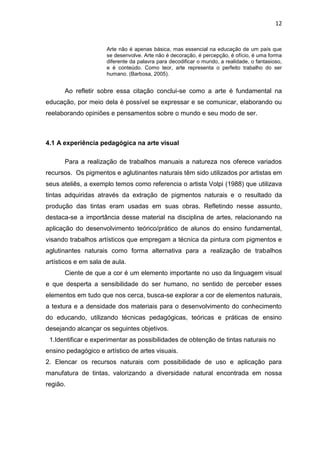 12


                      Arte não é apenas básica, mas essencial na educação de um país que
                      se desenvolve. Arte não é decoração, é percepção, é ofício, é uma forma
                      diferente da palavra para decodificar o mundo, a realidade, o fantasioso,
                      e é conteúdo. Como teor, arte representa o perfeito trabalho do ser
                      humano. (Barbosa, 2005).


      Ao refletir sobre essa citação conclui-se como a arte é fundamental na
educação, por meio dela é possível se expressar e se comunicar, elaborando ou
reelaborando opiniões e pensamentos sobre o mundo e seu modo de ser.



4.1 A experiência pedagógica na arte visual

      Para a realização de trabalhos manuais a natureza nos oferece variados
recursos. Os pigmentos e aglutinantes naturais têm sido utilizados por artistas em
seus ateliês, a exemplo temos como referencia o artista Volpi (1988) que utilizava
tintas adquiridas através da extração de pigmentos naturais e o resultado da
produção das tintas eram usadas em suas obras. Refletindo nesse assunto,
destaca-se a importância desse material na disciplina de artes, relacionando na
aplicação do desenvolvimento teórico/prático de alunos do ensino fundamental,
visando trabalhos artísticos que empregam a técnica da pintura com pigmentos e
aglutinantes naturais como forma alternativa para a realização de trabalhos
artísticos e em sala de aula.
      Ciente de que a cor é um elemento importante no uso da linguagem visual
e que desperta a sensibilidade do ser humano, no sentido de perceber esses
elementos em tudo que nos cerca, busca-se explorar a cor de elementos naturais,
a textura e a densidade dos materiais para o desenvolvimento do conhecimento
do educando, utilizando técnicas pedagógicas, teóricas e práticas de ensino
desejando alcançar os seguintes objetivos.
 1.Identificar e experimentar as possibilidades de obtenção de tintas naturais no
ensino pedagógico e artístico de artes visuais.
2. Elencar os recursos naturais com possibilidade de uso e aplicação para
manufatura de tintas, valorizando a diversidade natural encontrada em nossa
região.
 