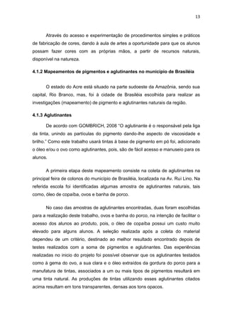 13



      Através do acesso e experimentação de procedimentos simples e práticos
de fabricação de cores, dando à aula de artes a oportunidade para que os alunos
possam fazer cores com as próprias mãos, a partir de recursos naturais,
disponível na natureza.

4.1.2 Mapeamentos de pigmentos e aglutinantes no município de Brasiléia


      O estado do Acre está situado na parte sudoeste da Amazônia, sendo sua
capital, Rio Branco, mas, foi à cidade de Brasiléia escolhida para realizar as
investigações (mapeamento) de pigmento e aglutinantes naturais da região.

4.1.3 Aglutinantes

      De acordo com GOMBRICH, 2008 “O aglutinante é o responsável pela liga
da tinta, unindo as partículas do pigmento dando-lhe aspecto de viscosidade e
brilho.” Como este trabalho usará tintas á base de pigmento em pó foi, adicionado
o óleo e/ou o ovo como aglutinantes, pois, são de fácil acesso e manuseio para os
alunos.

      A primeira etapa deste mapeamento consiste na coleta de aglutinantes na
principal feira de colonos do município de Brasiléia, localizada na Av. Rui Lino. Na
referida escola foi identificadas algumas amostra de aglutinantes naturais, tais
como, óleo de copaíba, ovos e banha de porco.

      No caso das amostras de aglutinantes encontradas, duas foram escolhidas
para a realização deste trabalho, ovos e banha do porco, na intenção de facilitar o
acesso dos alunos ao produto, pois, o óleo de copaíba possui um custo muito
elevado para alguns alunos. A seleção realizada após a coleta do material
dependeu de um critério, destinado ao melhor resultado encontrado depois de
testes realizados com a soma de pigmentos e aglutinantes. Das experiências
realizadas no inicio do projeto foi possível observar que os aglutinantes testados
como à gema do ovo, a sua clara e o óleo extraídos da gordura do porco para a
manufatura de tintas, associados a um ou mais tipos de pigmentos resultará em
uma tinta natural. As produções de tintas utilizando esses aglutinantes citados
acima resultam em tons transparentes, densas aos tons opacos.
 