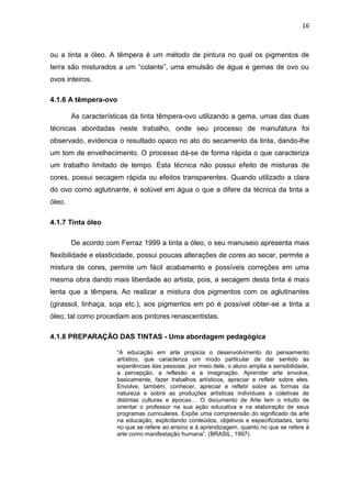 16



ou a tinta a óleo. A têmpera é um método de pintura no qual os pigmentos de
terra são misturados a um “colante”, uma emulsão de água e gemas de ovo ou
ovos inteiros.

4.1.6 A têmpera-ovo

        As características da tinta têmpera-ovo utilizando a gema, umas das duas
técnicas abordadas neste trabalho, onde seu processo de manufatura foi
observado, evidencia o resultado opaco no ato do secamento da tinta, dando-lhe
um tom de envelhecimento. O processo dá-se de forma rápida o que caracteriza
um trabalho limitado de tempo. Esta técnica não possui efeito de misturas de
cores, possui secagem rápida ou efeitos transparentes. Quando utilizado a clara
do ovo como aglutinante, é solúvel em água o que a difere da técnica da tinta a
óleo.

4.1.7 Tinta óleo

        De acordo com Ferraz 1999 a tinta a óleo, o seu manuseio apresenta mais
flexibilidade e elasticidade, possui poucas alterações de cores ao secar, permite a
mistura de cores, permite um fácil acabamento e possíveis correções em uma
mesma obra dando mais liberdade ao artista, pois, a secagem desta tinta é mais
lenta que a têmpera. Ao realizar a mistura dos pigmentos com os aglutinantes
(girassol, linhaça, soja etc.), aos pigmentos em pó é possível obter-se a tinta a
óleo, tal como procediam aos pintores renascentistas.

4.1.8 PREPARAÇÃO DAS TINTAS - Uma abordagem pedagógica

                     “A educação em arte propicia o desenvolvimento do pensamento
                     artístico, que caracteriza um modo particular de dar sentido às
                     experiências das pessoas: por meio dele, o aluno amplia a sensibilidade,
                     a percepção, a reflexão e a imaginação. Aprender arte envolve,
                     basicamente, fazer trabalhos artísticos, apreciar e refletir sobre eles.
                     Envolve, também, conhecer, apreciar e refletir sobre as formas da
                     natureza e sobre as produções artísticas individuais e coletivas de
                     distintas culturas e épocas… O documento de Arte tem o intuito de
                     orientar o professor na sua ação educativa e na elaboração de seus
                     programas curriculares. Expõe uma compreensão do significado da arte
                     na educação, explicitando conteúdos, objetivos e especificidades, tanto
                     no que se refere ao ensino e à aprendizagem, quanto no que se refere à
                     arte como manifestação humana”. (BRASIL, 1997)
 