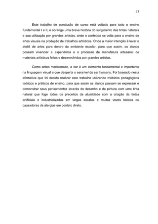 17



      Este trabalho de conclusão de curso está voltado para todo o ensino
fundamental I e II, e abrange uma breve história do surgimento das tintas naturais
e sua utilização por grandes artistas, onde o conteúdo se volta para o ensino de
artes visuais na produção de trabalhos artísticos. Onde a maior intenção é levar o
ateliê de artes para dentro do ambiente escolar, para que assim, os alunos
possam vivenciar a experiência e o processo de manufatura artesanal de
materiais artísticos feitos e desenvolvidos por grandes artistas.

      Como antes mencionado, a cor é um elemento fundamental e importante
na linguagem visual e que desperta o sensível do ser humano. Foi baseado nesta
afirmativa que foi decido realizar este trabalho utilizando métodos pedagógicos
teóricos e práticos de ensino, para que assim os alunos possam se expressar e
demonstrar seus pensamentos através do desenho e da pintura com uma tinta
natural que foge todos os preceitos da atualidade com a criação de tintas
artificiais e industrializadas em largas escalas e muitas vezes tóxicas ou
causadoras de alergias em contato direto.
 